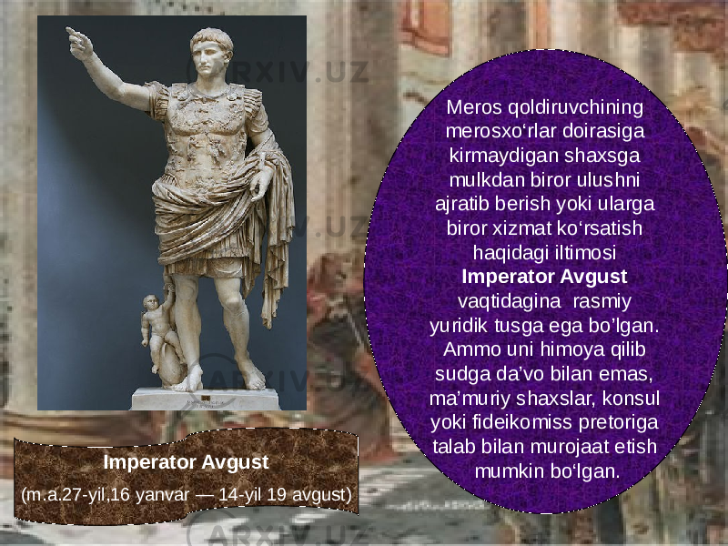 Imperator Avgust (m.a.27-yil,16 yanvar — 14-yil 19 avgust) Meros qoldiruvchining merosxо‘rlar doirasiga kirmaydigan shaxsga mulkdan biror ulushni ajratib berish yoki ularga biror xizmat kо‘rsatish haqidagi iltimosi Imperator Avgust vaqtidagina rasmiy yuridik tusga ega bo’lgan. Ammo uni himoya qilib sudga da’vo bilan emas, ma’muriy shaxslar, konsul yoki fideikomiss pretoriga talab bilan murojaat etish mumkin bо‘lgan. 