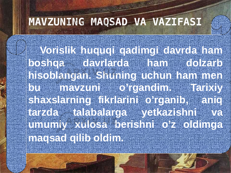 MAVZUNING MAQSAD VA VAZIFASI Vorislik huquqi qadimgi davrda ham boshqa davrlarda ham dolzarb hisoblangan. Shuning uchun ham men bu mavzuni o’rgandim. Tarixiy shaxslarning fikrlarini o’rganib, aniq tarzda talabalarga yetkazishni va umumiy xulosa berishni o’z oldimga maqsad qilib oldim. 