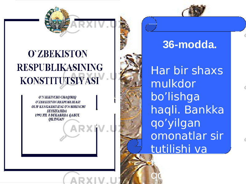 36-modda. Har bir shaxs mulkdor bo’lishga haqli. Bankka qo’yilgan omonatlar sir tutilishi va meros huquqi qonun bilan kafolatlanadi. 