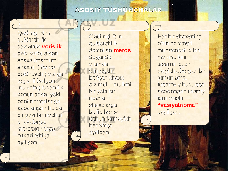 Qadimgi Rim quldorchilik davlatida vorislik deb, vafot etgan shaxs (marhum shaxs), (meros qoldiruvchi) o’ziga tegishli bo’lgan mulkning fuqarolik qonunlariga, yoki odat normalariga asoslangan holda bir yoki bir nechta shaxalarga merosxo’rlarga o’tkazilishiga aytilgan. Har bir shaxsning о‘zining vafoti munosabati bilan mol-mulkini tasarruf etish bо‘yicha bergan bir tomonlama, fuqaroviy huquqqa asoslangan rasmiy farmoyishi “vasiyatnoma” deyilgan. Qadimgi Rim quldorchilik davlatida meros deganda olamda o’tmoqchi bo’lgan shaxs o’z mol – mulkini bir yoki bir necha shaxslarga bo’lib berish uchun farmoyish berishiga aytilganASOSIY TUSHUNCHALAR 