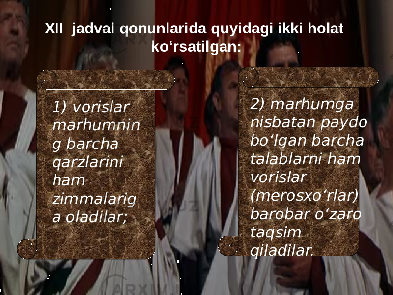 XII jadval qonunlarida quyidagi ikki holat kо‘rsatilgan: 1) vorislar marhumnin g barcha qarzlarini ham zimmalarig a oladilar; 2) marhumga nisbatan paydo bо‘lgan barcha talablarni ham vorislar (merosxо‘rlar) barobar о‘zaro taqsim qiladilar. 