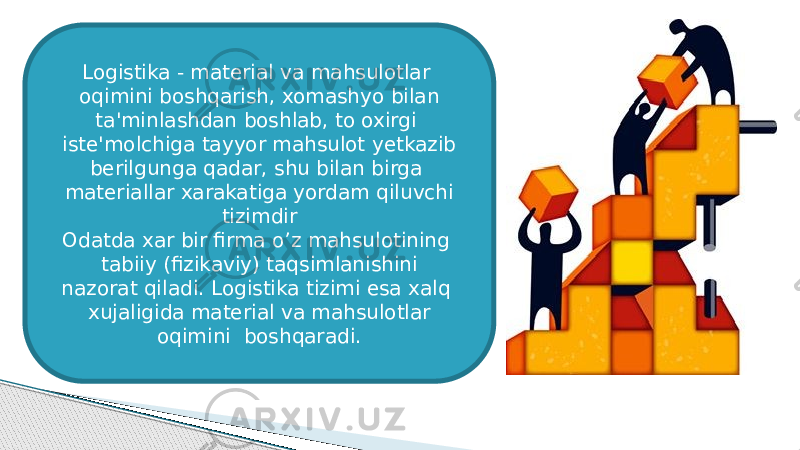 Logistika - material va mahsulotlar oqimini boshqarish, xomashyo bilan ta&#39;minlashdan boshlab, to oxirgi iste&#39;molchiga tayyor mahsulot yetkazib berilgunga qadar, shu bilan birga materiallar xarakatiga yordam qiluvchi tizimdir Odatda xar bir firma o’z mahsulotining tabiiy (fizikaviy) taqsimlanishini nazorat qiladi. Logistika tizimi esa xalq xujaligida material va mahsulotlar oqimini boshqaradi. 