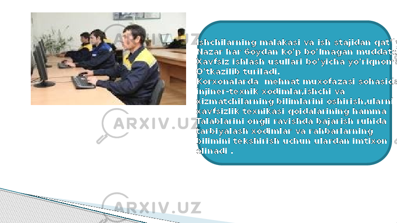 Ishchilarning malakasi va ish stajidan qat’iy Nazar har 6oydan ko’p bo’lmagan muddatda Xavfsiz ishlash usullari bo’yicha yo’riqnoma O’tkazilib turiladi. Korxonalarda mehnat muxofazasi sohasida injiner-texnik xodimlar,ishchi va xizmatchilarning bilimlarini oshirish,ularni xavfsizlik texnikasi qoidalarining hamma Talablarini ongli ravishda bajarish ruhida tarbiyalash xodimlar va rahbarlarning bilimini tekshirish uchun ulardan imtixon olinadi . 