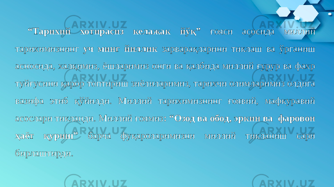 “ Тарихий хотирасиз келажак йўқ” ғояси асосида миллий тарихимизнинг уч минг йиллик зарварақларини тиклаш ва ўрганиш асносида, халқимиз, ёшларимиз онги ва қалбида миллий ғурур ва фахр туйғусини қарор топтириш зиёлиларимиз, тарихчи олимларимиз олдига вазифа этиб қўйилди. Миллий тарихимизнинг ғоявий, мафкуравий асослари тикланди. Миллий ғоямиз : “Озод ва обод, эркин ва фаровон ҳаёт қуриш” барча фуқароларимизни миллий тикланиш сари бирлаштирди. 