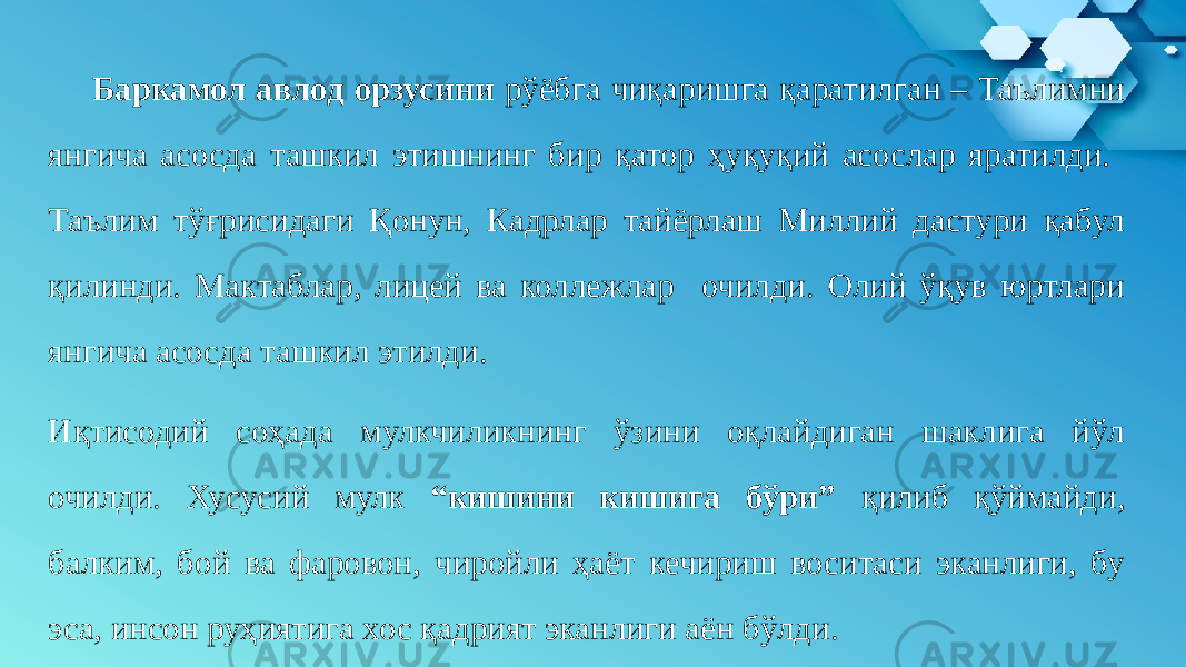 Баркамол авлод орзусини рўёбга чиқаришга қаратилган – Таълимни янгича асосда ташкил этишнинг бир қатор ҳуқуқий асослар яратилди. Таълим тўғрисидаги Қонун, Кадрлар тайёрлаш Миллий дастури қабул қилинди. Мактаблар, лицей ва коллежлар очилди. Олий ўқув юртлари янгича асосда ташкил этилди. Иқтисодий соҳада мулкчиликнинг ўзини оқлайдиган шаклига йўл очилди. Хусусий мулк “кишини кишига бўри” қилиб қўймайди, балким, бой ва фаровон, чиройли ҳаёт кечириш воситаси эканлиги, бу эса, инсон руҳиятига хос қадрият эканлиги аён бўлди. 