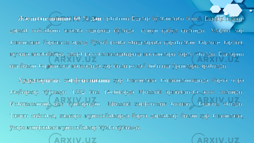 Жамиятимизнинг 60 % дан ортиғини Ёшлар бўлганлиги боис, Ёшларга доир давлат сиёсатини амалга ошириш йўлида қонун қабул қилинди. Уларни ҳар томонлама баркамол авлод бўлиб вояга етишларига қаратилган таълим- тарбия, мусиқа мактаблари, спорт ва соғломлаштириш масканлари барпо этилди. Ёшларни иш билан таъминлаш мақсадида ҳар йили юзлаб янги иш ўринлари яратилди. Ҳудудларимиз хавфсизлигини ҳар томонлама таъминланишида барча чора тадбирлар кўрилди. 1992 йил 14-январда Миллий армиямизга асос солинди. Истиқлолнинг илк кунларидан Миллий хавфсизлик тизими ташкил этилди. Ташқи сиёсатда, халқаро муносабатларда барча давлатлар билан ҳар томонлама, ўзаро манфаатли муносабатлар йўлга қўйилди. 