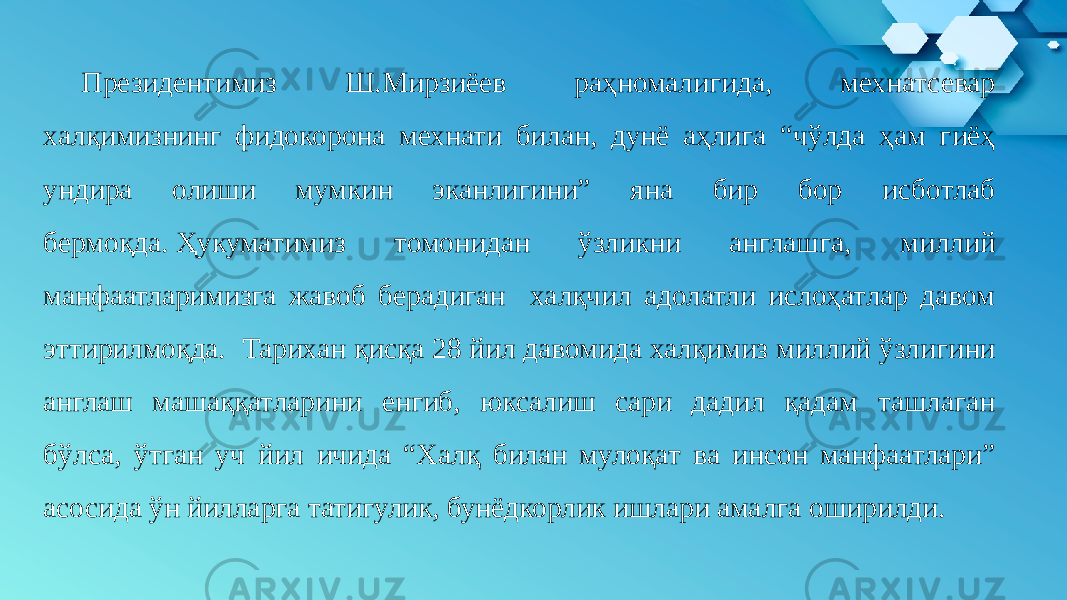 Президентимиз Ш.Мирзиёев раҳномалигида, мехнатсевар халқимизнинг фидокорона мехнати билан, дунё аҳлига “чўлда ҳам гиёҳ ундира олиши мумкин эканлигини” яна бир бор исботлаб бермоқда. Ҳукуматимиз томонидан ўзликни англашга, миллий манфаатларимизга жавоб берадиган халқчил адолатли ислоҳатлар давом эттирилмоқда. Тарихан қисқа 28 йил давомида халқимиз миллий ўзлигини англаш машаққатларини енгиб, юксалиш сари дадил қадам ташлаган бўлса, ўтган уч йил ичида “Халқ билан мулоқат ва инсон манфаатлари” асосида ўн йилларга татигулик, бунёдкорлик ишлари амалга оширилди. 