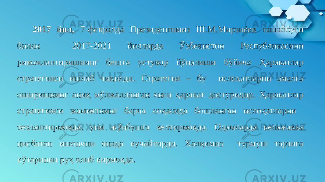  2017 йил, 7-февралда Президентимиз Ш.М.Мирзиёев ташаббуси билан 2017-2021 йилларда Ўзбекистон Республикасини ривожлантиришнинг бешта устувор йўналиши бўйича Ҳаракатлар стратегияси ишлаб чиқилди. Стратегия – бу ислоҳатларни амалга оширишнинг аниқ мўлжалланган янги ҳаракат дастуридир. Ҳаракатлар стратегияси жамиятнинг барча соҳасида бошланган ислоҳатларни тезлаштирмоқда, уни жўнбушга келтирмоқда. Одамларда келажакка нисбатан ишончни янада кучайтирди. Халқимиз турмуш тарзига кўтаринки руҳ олиб кирмоқда. 