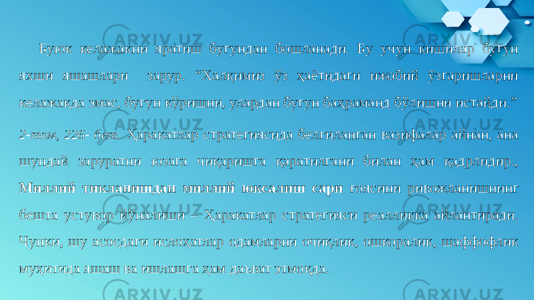 Буюк келажакни яратиш бугундан бошланади. Бу учун кишилар бугун яхши яшашлари зарур. “Халқимиз ўз ҳаётидаги ижобий ўзгаришларни келажакда эмас, бугун кўришни, улардан бугун баҳраманд бўлишни истайди.” 2-том, 226- бет. Ҳаракатлар стратегиясида белгиланган вазифалар айнан, ана шундай заруратни юзага чиқаришга қаратилгани билан ҳам қадрлидир., Миллий тикланишдан миллий юксалиш сари ғоясини ривожланишнинг бешта устувор йўналиши – Ҳаракатлар стратегияси реалликка айлантиради. Чунки, шу асосдаги ислоҳатлар одамларни очиқлик, ошкоралик, шаффофлик муҳитида яшаш ва ишлашга ҳам даъват этмоқда. 