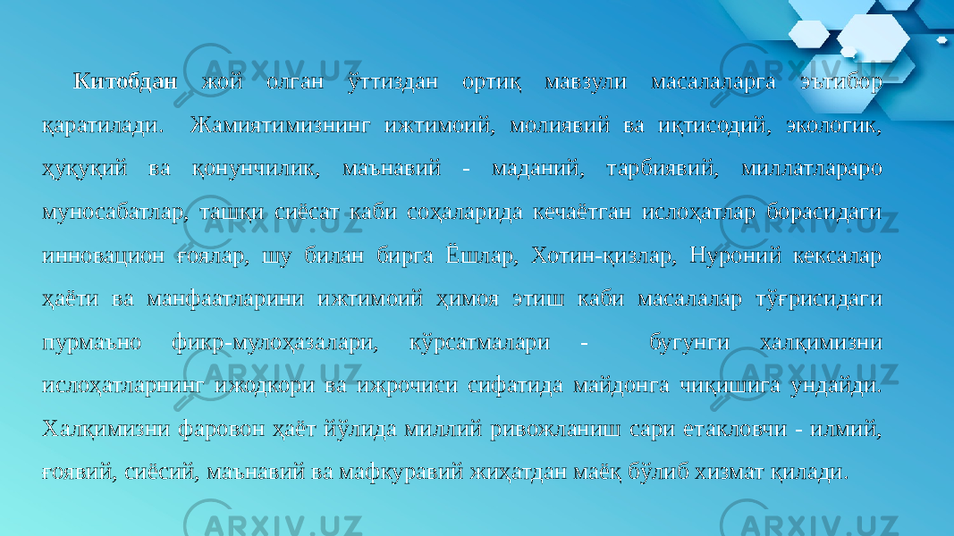 Китобдан жой олган ўттиздан ортиқ мавзули масалаларга эътибор қаратилади. Жамиятимизнинг ижтимоий, молиявий ва иқтисодий, экологик, ҳуқуқий ва қонунчилик, маънавий - маданий, тарбиявий, миллатлараро муносабатлар, ташқи сиёсат каби соҳаларида кечаётган ислоҳатлар борасидаги инновацион ғоялар, шу билан бирга Ёшлар, Хотин-қизлар, Нуроний кексалар ҳаёти ва манфаатларини ижтимоий ҳимоя этиш каби масалалар тўғрисидаги пурмаъно фикр-мулоҳазалари, кўрсатмалари - бугунги халқимизни ислоҳатларнинг ижодкори ва ижрочиси сифатида майдонга чиқишига ундайди. Халқимизни фаровон ҳаёт йўлида миллий ривожланиш сари етакловчи - илмий, ғоявий, сиёсий, маънавий ва мафкуравий жиҳатдан маёқ бўлиб хизмат қилади. 