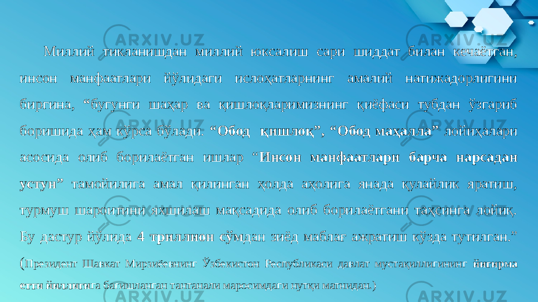  Миллий тикланишдан миллий юксалиш сари шиддат билан кечаётган, инсон манфаатлари йўлидаги ислоҳатларнинг амалий натижадорлигини биргина, “ бугунги шаҳар ва қишлоқларимизнинг қиёфаси тубдан ўзгариб боришида ҳам кўрса бўлади. “Обод қишлоқ”, “Обод маҳалла” лойиҳалари асосида олиб борилаётган ишлар “ Инсон манфаатлари барча нарсадан устун” тамойилига амал қилинган ҳолда аҳолига янада қулайлик яратиш, турмуш шароитини яхшилаш мақсадида олиб борилаётгани таҳсинга лойиқ. Бу дастур йўлида 4 триллион сўм дан зиёд маблағ ажратиш кўзда тутилган.” ( Президент Шавкат Мирзиёевнинг Ўзбекистон Республикаси давлат мустақиллигининг йигирма етти йиллиги га бағишланган тантанали маросимдаги нутқи матнидан.)  