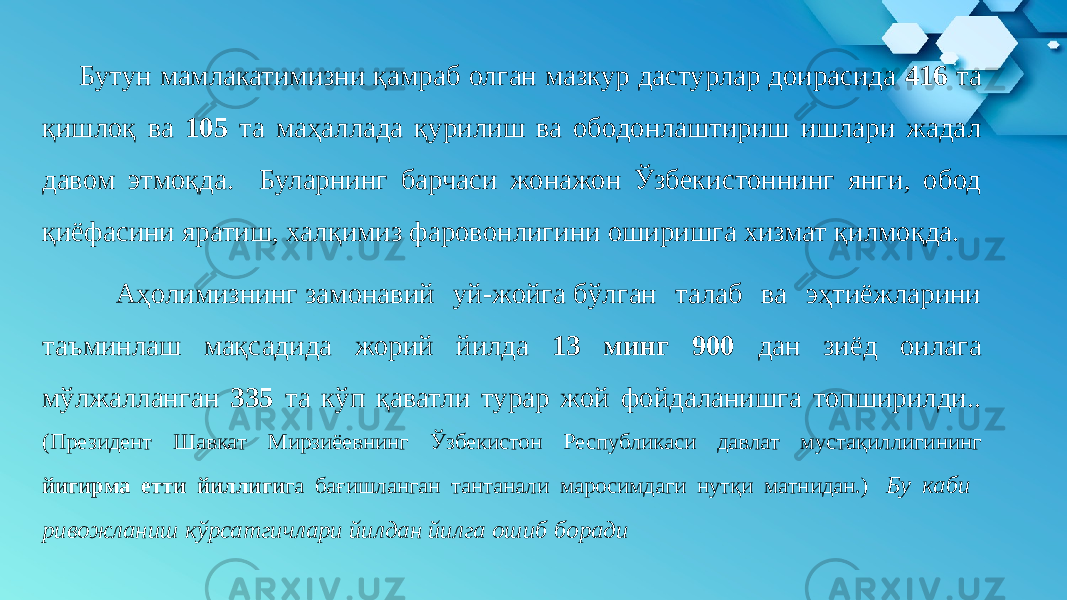 Бутун мамлакатимизни қамраб олган мазкур дастурлар доирасида 416 та қишлоқ ва 105 та маҳаллада қурилиш ва ободонлаштириш ишлари жадал давом этмоқда. Буларнинг барчаси жонажон Ўзбекистоннинг янги, обод қиёфасини яратиш, халқимиз фаровонлигини оширишга хизмат қилмоқда. Аҳолимизнинг замонавий уй-жойга бўлган талаб ва эҳтиёжларини таъминлаш мақсадида жорий йилда 13 минг 900 дан зиёд оилага мўлжалланган 335 та кўп қаватли турар жой фойдаланишга топширилди.. (Президент Шавкат Мирзиёевнинг Ўзбекистон Республикаси давлат мустақиллигининг йигирма етти йиллиги га бағишланган тантанали маросимдаги нутқи матнидан.)  Бу каби ривожланиш кўрсатгичлари йилдан йилга ошиб боради 