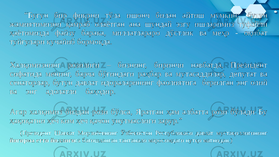  “ Бугун бир фикрни тўла ишонч билан айтиш мумкин:  бутун жамиятимизни қамраб олаётган ана шундай эзгу ишларимиз туфайли ҳаётимизда файзу барака, миллатлараро дўстлик ва меҳр - оқибат туйғулари кучайиб бормоқда.  Халқимизнинг розилиги – бизнинг, биринчи навбатда, Президент сифатида менинг, барча бўғиндаги раҳбар ва мутасаддилар, депутат ва сенаторлар, бутун давлат идораларининг фаолиятига берилган энг олий ва энг адолатли баҳодир.   Агар халқимиз биздан рози бўлса, Яратган ҳам албатта рози бўлади. Бу ҳақиқатни ҳеч ким ҳеч қачон унутмаслиги зарур.”   (Президент Шавкат Мирзиёевнинг Ўзбекистон Республикаси давлат мустақиллигининг йигирма етти йиллиги га бағишланган тантанали маросимдаги нутқи матнидан.)  