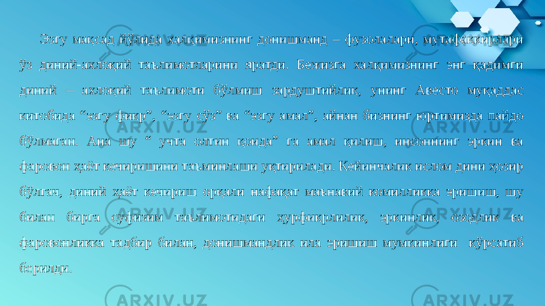 Эзгу мақсад йўлида халқимизнинг донишманд – фузолалари, мутафаккирлари ўз диний-ахлоқий таълимотларини яратди. Бежизга халқимизнинг энг қадимги диний – ахлоқий таълимоти бўлмиш зардуштийлик, унинг Авесто муқаддас китобида “эзгу фикр”, “эзгу сўз” ва “эзгу амал”, айнан бизнинг юртимизда пайдо бўлмаган. Ана шу “ учта олтин қоида” га амал қилиш, инсоннинг эркин ва фаровон ҳаёт кечиришини таъминлаши уқтирилади. Кейинчалик ислом дини ҳозир бўлгач, диний ҳаёт кечириш орқали нафақат маънавий комилликка эришиш, шу билан бирга суфизим таълимотидаги ҳурфикрлилик, эркинлик, озодлик ва фаровонликка тадбир билан, донишмандлик ила эришиш мумкинлиги кўрсатиб берилди. 