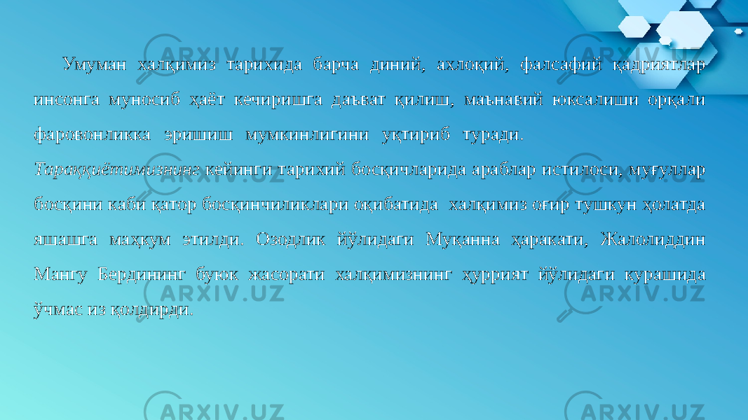 Умуман халқимиз тарихида барча диний, ахлоқий, фалсафий қадриятлар инсонга муносиб ҳаёт кечиришга даъват қилиш, маънавий юксалиши орқали фаровонликка эришиш мумкинлигини уқтириб туради. Тараққиётимизнинг кейинги тарихий босқичларида араблар истилоси, муғуллар босқини каби қатор босқинчиликлари оқибатида халқимиз оғир тушкун ҳолатда яшашга маҳкум этилди. Озодлик йўлидаги Муқанна ҳаракати, Жалолиддин Мангу Бердининг буюк жасорати халқимизнинг ҳуррият йўлидаги курашида ўчмас из қолдирди. 