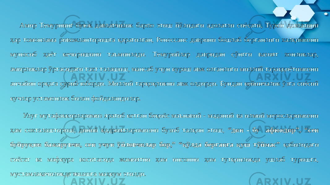 Амир Темурнинг буюк давлатчилик барпо этиш йўлидаги адолатли сиёсати, Турон давлатини ҳар томонлама ривожлантиришга қаратилган, Ренессанс даврини бошлаб берганлиги халқимизни муносиб ҳаёт кечиришини таъминлади. Темурийлар давридан сўнгги вазият хонликлар, амирликлар ўртасидаги тахт талашиш, мансаб учун кураш авж олганлиги миллий тараққиётимизни анчайин орқага суриб юборди. Миллий тарқоқликни авж олдирди. Бундан кейинчалик ўзга сиёсий кучлар устамонлик билан фойдаландилар. Улуғ мутафаккирларимиз яратиб кетган беқиёс маънавий - маданий ва илмий меросларимизни ҳам сохталаштириш, диний қадриятларимизни бузиб талқин этиш, “дин - бу афюндир”, “сен буйруқни бажарувчи, сен учун ўйловчилар бор,” “қўлда берганга қуш тўймас” қабилидаги сиёсат ва мафкура воситасида жамиятни ҳам инсонни ҳам тутқинликда ушлаб туришга, мустамлакачиликда яшашга маҳкум этилди. 