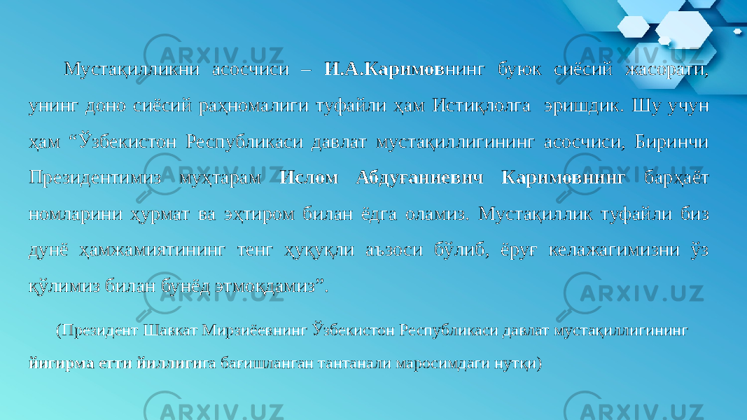  Мустақилликни асосчиси – И.А.Каримов нинг буюк сиёсий жасорати, унинг доно сиёсий раҳномалиги туфайли ҳам Истиқлолга эришдик. Шу учун ҳам “Ўзбекистон Республикаси давлат мустақиллигининг асосчиси, Биринчи Президентимиз муҳтарам Ислом Абдуғаниевич Каримовнинг барҳаёт номларини ҳурмат ва эҳтиром билан ёдга оламиз. Мустақиллик туфайли биз дунё ҳамжамиятининг тенг ҳуқуқли аъзоси бўлиб, ёруғ келажагимизни ўз қўлимиз билан бунёд этмоқдамиз”. (Президент Шавкат Мирзиёевнинг Ўзбекистон Республикаси давлат мустақиллигининг йигирма етти йиллиги га бағишланган тантанали маросимдаги нутқи) 