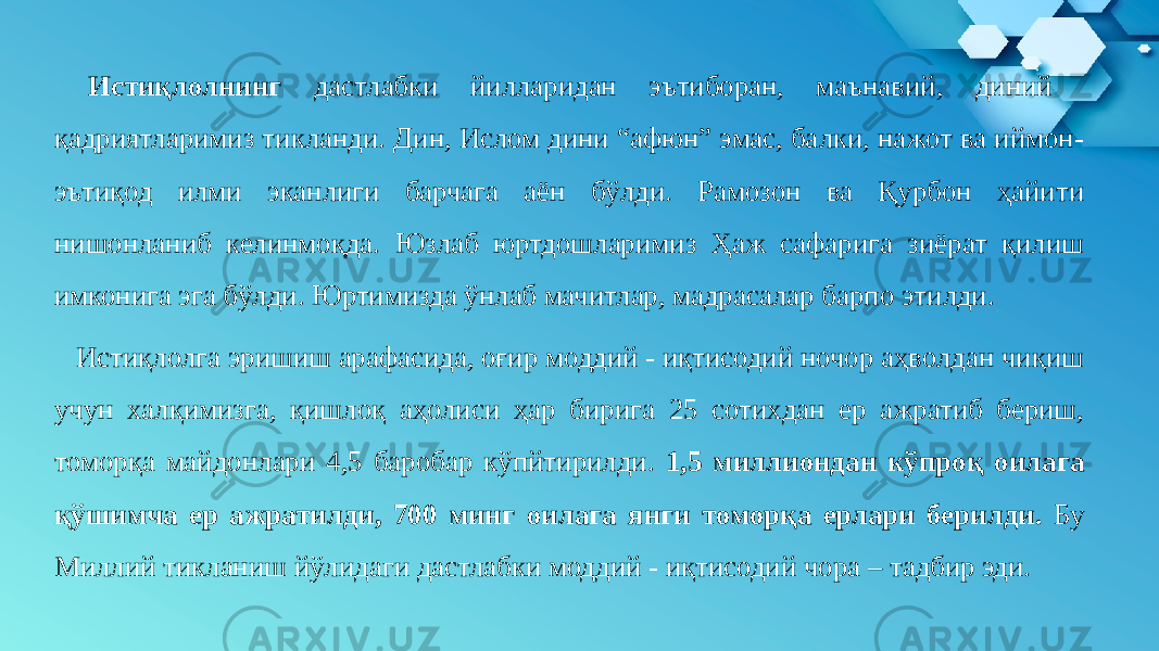 Истиқлолнинг дастлабки йилларидан эътиборан, маънавий, диний қадриятларимиз тикланди. Дин, Ислом дини “афюн” эмас, балки, нажот ва иймон- эътиқод илми эканлиги барчага аён бўлди. Рамозон ва Қурбон ҳайити нишонланиб келинмоқда. Юзлаб юртдошларимиз Ҳаж сафарига зиёрат қилиш имконига эга бўлди. Юртимизда ўнлаб мачитлар, мадрасалар барпо этилди. Истиқлолга эришиш арафасида, оғир моддий - иқтисодий ночор аҳволдан чиқиш учун халқимизга, қишлоқ аҳолиси ҳар бирига 25 сотихдан ер ажратиб бериш, томорқа майдонлари 4,5 баробар кўпйтирилди. 1,5 миллиондан кўпроқ оилага қўшимча ер ажратилди, 700 минг оилага янги томорқа ерлари берилди. Бу Миллий тикланиш йўлидаги дастлабки моддий - иқтисодий чора – тадбир эди. 