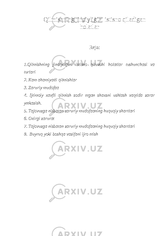 Qilmishning jinoiyligini istisno qiladigan holatlar Reja: 1. Qilmishning jinoiyligini istisno qiluvchi holatlar tushunchasi va turlar i 2. Kam ahamiyatli qilmishlar 3. Zaruriy mudofaa 4. Ijtimoiy xavfli qilmish sodir etgan shaxsni ushlash vaqtida zarar yetkazish. 5. Tajovuzga nisbatan zaruriy mudofaaning huquqiy shartlari 6. Oxirgi zarurat 7. Tajovuzga nisbatan zaruriy mudofaaning huquqiy shartlari 8. Buyruq yoki boshqa vazifani ijro etish 