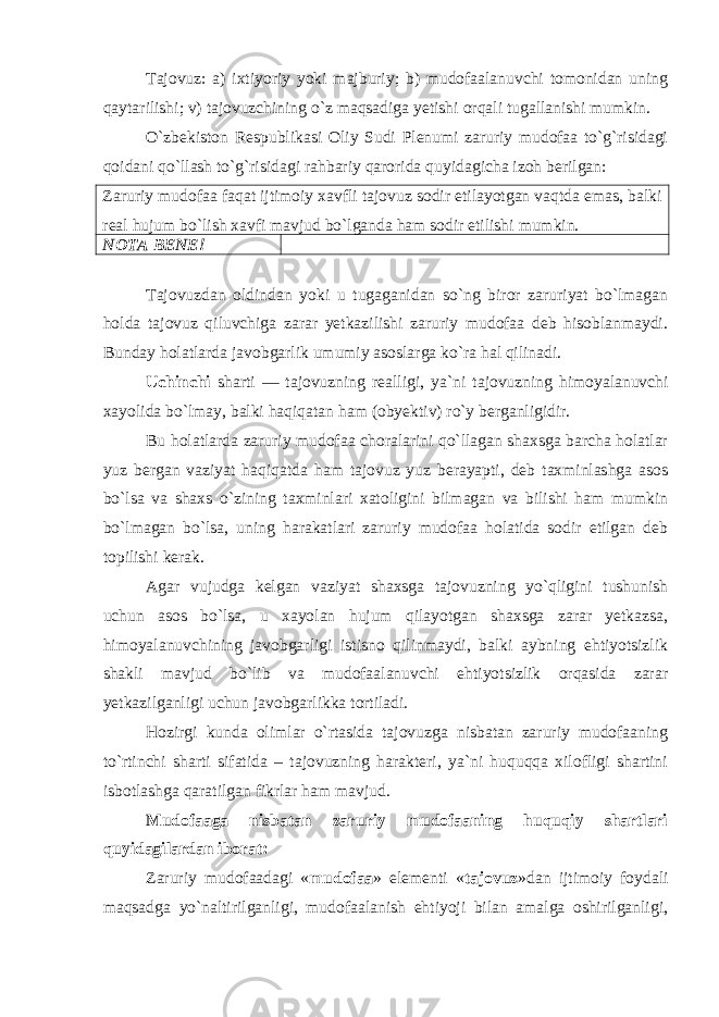 Tajovuz: a) ixtiyoriy yoki majburiy; b) mudofaalanuvchi tomonidan uning qaytarilishi; v) tajovuzchining o`z maqsadiga yetishi orqali tugallanishi mumkin . O`zbekiston Respublikasi Oliy Sudi Plenumi zaruriy mudofaa to`g`risidagi qoidani qo`llash to`g`risidagi rahbariy qarorida quyidagicha izoh berilgan: Zaruriy mudofaa faqat ijtimoiy xavfli tajovuz sodir etilayotgan vaqtda emas, balki real hujum bo`lish xavfi mavjud bo`lganda ham sodir etilishi mumkin. NOTA BENE!     Tajovuzdan oldindan yoki u tugaganidan so`ng biror zaruriyat bo`lmagan holda tajovuz qiluvchiga zarar yetkazilishi zaruriy mudofaa deb hisoblanmaydi. Bunday holatlarda javobgarlik umumiy asoslarga ko`ra hal qilinadi. Uchinchi sharti — tajovuzning realligi, ya`ni tajovuzning himoyalanuvchi xayolida bo`lmay, balki haqiqatan ham (obyektiv) ro`y berganligidir. Bu holatlarda zaruriy mudofaa choralarini qo`llagan shaxsga barcha holatlar yuz bergan vaziyat haqiqatda ham tajovuz yuz berayapti, deb taxminlashga asos bo`lsa va shaxs o`zining taxminlari xatoligini bilmagan va bilishi ham mumkin bo`lmagan bo`lsa, uning harakatlari zaruriy mudofaa holatida sodir etilgan deb topilishi kerak. Agar vujudga kelgan vaziyat shaxsga tajovuzning yo`qligini tushunish uchun asos bo`lsa, u xayolan hujum qilayotgan shaxsga zarar yetkazsa, himoyalanuvchining javobgarligi istisno qilinmaydi, balki aybning ehtiyotsizlik shakli mavjud bo`lib va mudofaalanuvchi ehtiyotsizlik orqasida zarar yetkazilganligi uchun javobgarlikka tortiladi. Hozirgi kunda olimlar o`rtasida tajovuzga nisbatan zaruriy mudofaaning to`rtinchi sharti sifatida – tajovuzning harakteri, ya`ni huquqqa xilofligi shartini isbotlashga qaratilgan fikrlar ham mavjud. Mudofaaga nisbatan zaruriy mudofaaning huquqiy shartlari quyidagilardan iborat: Zaruriy mudofaadagi « mudofaa » elementi « tajovuz »dan ijtimoiy foydali maqsadga yo`naltirilganligi, mudofaalanish ehtiyoji bilan amalga oshirilganligi, 