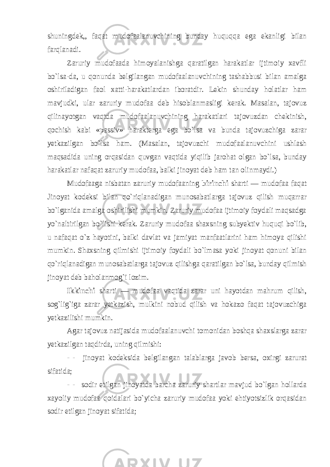 shuningdek,, faqat mudofaalanuvchining bunday huquqqa ega ekanligi bilan farqlanadi. Zaruriy mudofaada himoyalanishga qaratilgan harakatlar ijtimoiy xavfli bo`lsa-da, u qonunda belgilangan mudofaalanuvchining tashabbusi bilan amalga oshiriladigan faol xatti-harakatlardan iboratdir. Lekin shunday holatlar ham mavjudki, ular zaruriy mudofaa deb hisoblanmasligi kerak. Masalan, tajovuz qilinayotgan vaqtda mudofaalanuvchining harakatlari tajovuzdan chekinish, qochish kabi «passiv» harakterga ega bo`lsa va bunda tajovuzchiga zarar yetkazilgan bo`lsa ham. (Masalan, tajovuzchi mudofaalanuvchini ushlash maqsadida uning orqasidan quvgan vaqtida yiqilib jarohat olgan bo`lsa, bunday harakatlar nafaqat zaruriy mudofaa, balki jinoyat deb ham tan olinmaydi.) Mudofaaga nisbatan zaruriy mudofaaning birinchi sharti — mudofaa faqat Jinoyat kodeksi bilan qo`riqlanadigan munosabatlarga tajovuz qilish muqarrar bo`lganida amalga oshirilishi mumkin. Zaruriy mudofaa ijtimoiy foydali maqsadga yo`naltirilgan bo`lishi kerak. Zaruriy mudofaa shaxsning subyektiv huquqi bo`lib, u nafaqat o`z hayotini, balki davlat va jamiyat manfaatlarini ham himoya qilishi mumkin. Shaxsning qilmishi ijtimoiy foydali bo`lmasa yoki jinoyat qonuni bilan qo`riqlanadigan munosabatlarga tajovuz qilishga qaratilgan bo`lsa, bunday qilmish jinoyat deb baholanmog`i lozim. Ikkinchi sharti — mudofaa vaqtida zarar uni hayotdan mahrum qilish, sog`lig`iga zarar yetkazish, mulkini nobud qilish va hokazo faqat tajovuzchiga yetkazilishi mumkin. Agar tajovuz natijasida mudofaalanuvchi tomonidan boshqa shaxslarga zarar yetkazilgan taqdirda, uning qilmishi: - -     jinoyat kodeksida belgilangan talablarga javob bersa , oxirgi zarurat sifatida ; - -     sodir etilgan jinoyatda barcha zaruriy shartlar mavjud bo`lgan hollarda xayoliy mudofaa qoidalari bo`yicha zaruriy mudofaa yoki ehtiyotsizlik orqasidan sodir etilgan jinoyat sifatida; 