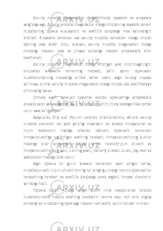 Zaruriy mudofaa chegarasidan chetga chiqish obyektiv va subyektiv belgilarga ega. Zaruriy mudofaa chegarasidan chetga chiqishning obyektiv tomoni mudofaaning tajovuz xususiyatini va xavflilik darajasiga mos kelmasligini bildiradi. Subyektiv tomondan esa zaruriy mudofaa doirasidan chetga chiqish aybning qasd shakli bilan, xususan, zaruriy mudofaa chegarasidan chetga chiqishga nisbatan qasd va jinoyat oqibatiga nisbatan ehtiyotsizlik bilan tavsiflanadi. Zaruriy mudofaa chegarasidan chetga chiqilgan yoki chiqilmaganligini aniqlashda subyektiv tomonning maqsadi, ya`ni aynan tajovuzdan mudofaalanishning maqsadiga e`tibor berish lozim. Agar bunday maqsad bo`lmasa, qilmish zaruriy mudofaa chegarasidan chetga chiqish deb kvalifikatsiya qilinmasligi kerak. Ijtimoiy xavfli tajovuzni qaytarish vaqtida tajovuzchiga ehtiyotsizlik orqasida zarar yetkazilgan bo`lsa, u mudofaalanuvchini jinoiy javobgarlikka tortish uchun asos bo`lolmaydi. Respublika Oliy sudi Plenumi qarorida ta`kidlanishicha, «Sudlar zaruriy mudofaa alomatlari bor yoki yo`qligi masalasini hal etishda himoyalanish va hujum vositalarini hisobga olishdan tashqari, tajovuzchi tomonidan himoyalanuvchiga tug`dirilgan xavfning harakteri, himoyalanuvchining kuchlar nisbatiga ta`sir ko`rsatuvchi ishdagi barcha holatlar(hujum qiluvchi va himoyalanuvchilarning soni, ularning yoshi, jismoniy quvvati, quroli, joy, vaqt va boshqalar)ni hisobga olishi zarur. Agar tajovuz bir guruh shaxslar tomonidan sodir etilgan bo`lsa, mudofaalanuvchi hujum qiluvchilarning har biriga guruhdagi hamma tajovuzchilar harakatining harakteri va xavflilik darajasiga qarab tegishli himoya choralarini ko`rishga haqli. Tajovuz tufayli vujudga kelgan kuchli ruhiy hayajonlanish holatida mudofaalanuvchi mavjud xavfning harakterini hamma vaqt ham aniq anglay olmasligi va mudofaaning tajovuzga nisbatan nomuvofiq usulini tanlashi mumkin. 