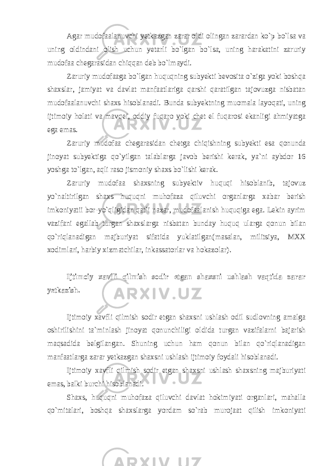 Agar mudofaalanuvchi yetkazgan zarar oldi olingan zarardan ko`p bo`lsa va uning oldindani olish uchun yetarli bo`lgan bo`lsa, uning harakatini zaruriy mudofaa chegarasidan chiqqan deb bo`lmaydi. Zaruriy mudofaaga bo`lgan huquqning subyekti bevosita o`ziga yoki boshqa shaxslar, jamiyat va davlat manfaatlariga qarshi qaratilgan tajovuzga nisbatan mudofaalanuvchi shaxs hisoblanadi. Bunda subyektning muomala layoqati, uning ijtimoiy holati va mavqei, oddiy fuqaro yoki chet el fuqarosi ekanligi ahmiyatga ega emas. Zaruriy mudofaa chegarasidan chetga chiqishning subyekti esa qonunda jinoyat subyektiga qo`yilgan talablarga javob berishi kerak, ya`ni aybdor 16 yoshga to`lgan , aqli raso jismoniy shaxs bo`lishi kerak. Zaruriy mudofaa shaxsning subyektiv huquqi hisoblanib, tajovuz yo`naltirilgan shaxs huquqni muhofaza qiluvchi organlarga xabar berish imkoniyatii bor-yo`qligidan qat`i nazar, mudofaalanish huquqiga ega. Lekin ayrim vazifani egallab turgan shaxslarga nisbatan bunday huquq ularga qonun bilan qo`riqlanadigan majburiyat sifatida yuklatilgan( masalan, militsiya, MXX xodimlari, harbiy xizmatchilar, inkassatorlar va hokazolar).   Ijtimoiy xavfli qilmish sodir etgan shaxsni ushlash vaqtida zarar yetkazish.   Ijtimoiy xavfli qilmish sodir etgan shaxsni ushlash odil sudlovning amalga oshirilishini ta`minlash jinoyat qonunchiligi oldida turgan vazifalarni bajarish maqsadida belgilangan. Shuning uchun ham qonun bilan qo`riqlanadigan manfaatlarga zarar yetkazgan shaxsni ushlash ijtimoiy foydali hisoblanadi. Ijtimoiy xavfli qilmish sodir etgan shaxsni ushlash shaxsning majburiyati emas, balki burchi hisoblanadi. Shaxs, huquqni muhofaza qiluvchi davlat hokimiyati organlari, mahalla qo`mitalari, boshqa shaxslarga yordam so`rab murojaat qilish imkoniyati 