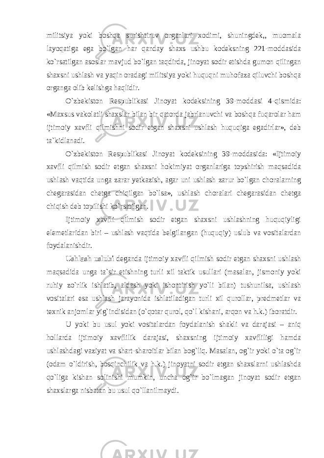 militsiya yoki boshqa surishtiruv organlari xodimi, shuningdek,, muomala layoqatiga ega bo`lgan har qanday shaxs ushbu kodeksning 221-moddasida ko`rsatilgan asoslar mavjud bo`lgan taqdirda, jinoyat sodir etishda gumon qilingan shaxsni ushlash va yaqin oradagi militsiya yoki huquqni muhofaza qiluvchi boshqa organga olib kelishga haqlidir. O`zbekiston Respublikasi Jinoyat kodeksining 39-moddasi 4-qismida: «Maxsus vakolatli shaxslar bilan bir qatorda jabrlanuvchi va boshqa fuqarolar ham ijtimoiy xavfli qilmishni sodir etgan shaxsni ushlash huquqiga egadirlar», deb ta`kidlanadi. O`zbekiston Respublikasi Jinoyat kodeksining 39-moddasida: «Ijtimoiy xavfli qilmish sodir etgan shaxsni hokimiyat organlariga topshirish maqsadida ushlash vaqtida unga zarar yetkazish, agar uni ushlash zarur bo`lgan choralarning chegarasidan chetga chiqilgan bo`lsa», ushlash choralari chegarasidan chetga chiqish deb topilishi ko`rsatilgan. Ijtimoiy xavfli qilmish sodir etgan shaxsni ushlashning huquqiyligi elemetlaridan biri – ushlash vaqtida belgilangan (huquqiy) uslub va vositalardan foydalanishdir. Ushlash uslubi deganda ijtimoiy xavfli qilmish sodir etgan shaxsni ushlash maqsadida unga ta`sir etishning turli xil taktik usullari (masalan, jismoniy yoki ruhiy zo`rlik ishlatib, aldash yoki ishontirish yo`li bilan) tushunilsa, ushlash vositalari esa ushlash jarayonida ishlatiladigan turli xil qurollar, predmetlar va texnik anjomlar yig`indisidan (o`qotar qurol, qo`l kishani, arqon va h.k.) iboratdir. U yoki bu usul yoki vositalardan foydalanish shakli va darajasi – aniq hollarda ijtimoiy xavflilik darajasi, shaxsning ijtimoiy xavfliligi hamda ushlashdagi vaziyat va shart-sharoitlar bilan bog`liq. Masalan, og`ir yoki o`ta og`ir (odam o`ldirish, bosqinchilik va h.k.) jinoyatni sodir etgan shaxslarni ushlashda qo`liga kishan solinishi mumkin, uncha og`ir bo`lmagan jinoyat sodir etgan shaxslarga nisbatan bu usul qo`llanilmaydi. 