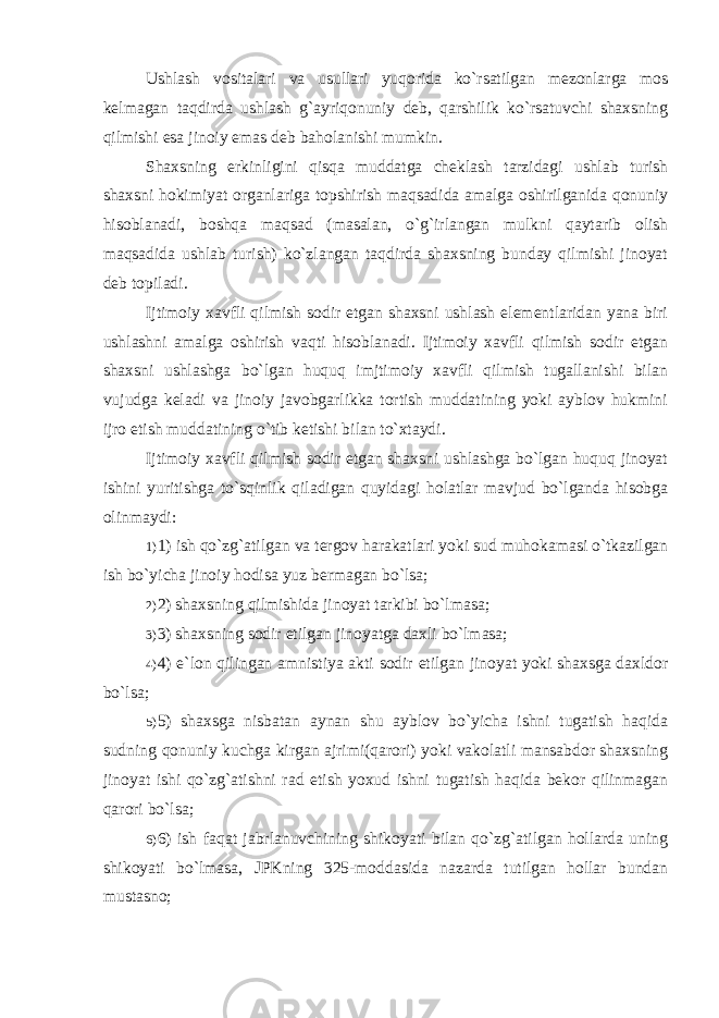 Ushlash vositalari va usullari yuqorida ko`rsatilgan mezonlarga mos kelmagan taqdirda ushlash g`ayriqonuniy deb, qarshilik ko`rsatuvchi shaxsning qilmishi esa jinoiy emas deb baholanishi mumkin. Shaxsning erkinligini qisqa muddatga cheklash tarzidagi ushlab turish shaxsni hokimiyat organlariga topshirish maqsadida amalga oshirilganida qonuniy hisoblanadi, boshqa maqsad (masalan, o`g`irlangan mulkni qaytarib olish maqsadida ushlab turish) ko`zlangan taqdirda shaxsning bunday qilmishi jinoyat deb topiladi. Ijtimoiy xavfli qilmish sodir etgan shaxsni ushlash elementlaridan yana biri ushlashni amalga oshirish vaqti hisoblanadi. Ijtimoiy xavfli qilmish sodir etgan shaxsni ushlashga bo`lgan huquq imjtimoiy xavfli qilmish tugallanishi bilan vujudga keladi va jinoiy javobgarlikka tortish muddatining yoki ayblov hukmini ijro etish muddatining o`tib ketishi bilan to`xtaydi. Ijtimoiy xavfli qilmish sodir etgan shaxsni ushlashga bo`lgan huquq jinoyat ishini yuritishga to`sqinlik qiladigan quyidagi holatlar mavjud bo`lganda hisobga olinmaydi: 1) 1) ish qo`zg`atilgan va tergov harakatlari yoki sud muhokamasi o`tkazilgan ish bo`yicha jinoiy hodisa yuz bermagan bo`lsa; 2) 2) shaxsning qilmishida jinoyat tarkibi bo`lmasa; 3) 3) shaxsning sodir etilgan jinoyatga daxli bo`lmasa; 4) 4) e`lon qilingan amnistiya akti sodir etilgan jinoyat yoki shaxsga daxldor bo`lsa; 5) 5) shaxsga nisbatan aynan shu ayblov bo`yicha ishni tugatish haqida sudning qonuniy kuchga kirgan ajrimi(qarori) yoki vakolatli mansabdor shaxsning jinoyat ishi qo`zg`atishni rad etish yoxud ishni tugatish haqida bekor qilinmagan qarori bo`lsa; 6) 6) ish faqat jabrlanuvchining shikoyati bilan qo`zg`atilgan hollarda uning shikoyati bo`lmasa, JPKning 325-moddasida nazarda tutilgan hollar bundan mustasno ; 