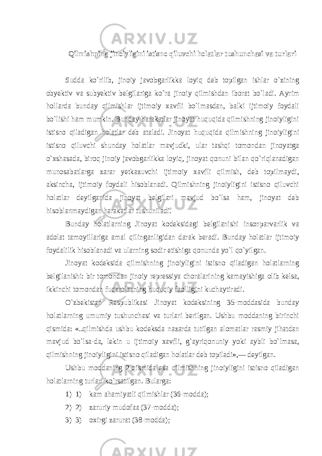 Qilmishning jinoiyligini istisno qiluvchi holatlar tushunchasi va turlar i   Sudda ko`rilib, jinoiy javobgarlikka loyiq deb topilgan ishlar o`zining obyektiv va subyektiv belgilariga ko`ra jinoiy qilmishdan iborat bo`ladi. Ayrim hollarda bunday qilmishlar ijtimoiy xavfli bo`lmasdan, balki ijtimoiy foydali bo`lishi ham mumkin. Bunday harakatlar jinoyat huquqida qilmishning jinoiyligini istisno qiladigan holatlar deb ataladi. Jinoyat huquqida qilmishning jinoiyligini istisno qiluvchi shunday holatlar mavjudki, ular tashqi tomondan jinoyatga o`xshasada, biroq jinoiy javobgarlikka loyiq, jinoyat qonuni bilan qo`riqlanadigan munosabatlarga zarar yetkazuvchi ijtimoiy xavfli qilmish, deb topilmaydi, aksincha, ijtimoiy foydali hisoblanadi. Qilmishning jinoiyligini istisno qiluvchi holatlar deyilganida jinoyat belgilari mavjud bo`lsa ham, jinoyat deb hisoblanmaydigan harakatlar tushuniladi. Bunday holatlarning Jinoyat kodeksidagi belgilanishi insonparvarlik va adolat tamoyillariga amal q ilinganligidan darak beradi. Bunday holatlar ijtimoiy foydalilik hisoblanadi va ularning sodir etishiga qonunda yo`l qo`yilgan. Jinoyat kodeksida qilmishning jinoiyligini istisno qiladigan holatlarning belgilanishi: bir tomondan jinoiy repressiya choralarining kamayishiga olib kelsa, ikkinchi tomondan fuqarolarning huquqiy faolligini kuchaytiradi. O`zbekistan Respublikasi Jinoyat kodeksining 35-moddasida bunday holatlarning umumiy tushunchasi va turlari berilgan. Ushbu moddaning birinchi qismida: «..qilmishda ushbu kodeksda nazarda tutilgan alomatlar rasmiy jihatdan mavjud bo`lsa-da, lekin u ijtimoiy xavfli, g`ayriqonuniy yoki aybli bo`lmasa, qilmishning jinoiyligini istisno qiladigan holatlar deb topiladi»,— deyilgan. Ushbu moddaning 2-qismida esa qilmishning jinoiyligini istisno qiladigan holatlarning turlari ko`rsatilgan. Bularga : 1) 1)       kam ahamiyatli qilmishlar (36-modda); 2) 2)       zaruriy mudofaa (37-modda); 3) 3)       oxirgi zarurat (38-modda); 
