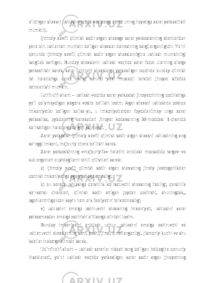 o`ldirgan shaxsni ushlash vaqtida vaziyatga qarab uning hayotiga zarar yetkazilishi mumkin). Ijtimoiy xavfli qilmish sodir etgan shaxsga zarar yetkazishning shartlaridan yana biri ushlanishi mumkin bo`lgan shaxslar doirasining belgilanganligidir. Ya`ni qonunda ijtimoiy xavfli qilmish sodir etgan shaxslarnigina ushlash mumkinligi belgilab berilgan. Bunday shaxslarni ushlash vaqtida zarar faqat ularning o`ziga yetkazilishi kerak, zarar uchinchi shaxslarga yetkazilgan taqdirda bunday qilmish ish holatlariga qarab oxirgi zarurat yoki mustaqil tarkibli jinoyat sifatida baholanishi mumkin. Uchinchi shart – ushlash vaqtida zarar yetkazish jinoyatchining qochishiga yo`l qo`ymaydigan yagona vosita bo`lishi lozim. Agar shaxsni ushlashda boshqa imkoniyatlar bo`lgan bo`lsa-yu, u imkoniyatlardan foydalanilmay unga zarar yetkazilsa, aybdorning harakatlari Jinoyat kodeksining 39-moddasi 1-qismida ko`rsatilgan holatlarga to`g`ri kelmaydi. Zarar yetkazish ijtimoiy xavfli qilmish sodir etgan shaxsni ushlashning eng so`nggi imkoni, majburiy chora bo`lishi kerak. Zarar yetkazishning «majburiylik» holatini aniqlash maqsadida tergov va sud organlari quyidagilarni tahlil qilishlari kerak: a) ijtimoiy xavfli qilmish sodir etgan shaxsning jinoiy javobgarlikdan qochish imkoniyatiga ega yoki ega emasligi; b) bu borada ushlashga qarshilik ko`rsatuvchi shaxsning faolligi, qarshilik ko`rsatish choralari, qilmish sodir etilgan joydan qochishi, shuningdek,, ogohlantirilgandan keyin ham o`z faoliyatini to`xtatmasligi; v) ushlashni amalga oshiruvchi shaxsning imkoniyati, ushlashni zarar yetkazmasdan amalga oshirishi e`tiborga olinishi lozim. Bunday imkoniyatni aniqlash uchun ushlashni amalga oshiruvchi va ushlanuvchi shaxslarning soni, yoshi, jinsi, qurollanganligi, jismoniy kuchi va shu kabilar inobatga olinishi kerak. To`rtinchi shart – ushlash zararlar nisbati teng bo`lgan holdagina qonuniy hisoblanadi, ya`ni ushlash vaqtida yetkazilgan zarar sodir etgan jinoyatning 
