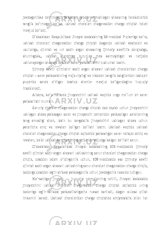 javobgarlikka tortilmaydi. Nisbatan aybdor va ushlagan shaxsning harakatlarida tenglik bo`lmagan bo`lsa, ushlash choralari chegarasidan chetga chiqish holati mavjud bo`ladi. O`zbekistan Respublikasi Jinoyat kodeksining 39-moddasi 2-qismiga ko`ra, ushlash choralari chegarasidan chetga chiqish deganda ushlash vositalari va usullariga, qilmish va uni sodir etgan shaxsning ijtimoiy xavflilik darajasiga, shuningdek,, ushlash sharoitiga butunlay mos kelmaydigan va natijada ushlanayotgan shaxsga qasddan zarar yetkazilishini tushunish lozim. Ijtimoiy xavfli qilmishni sodir etgan shaxsni ushlash choralaridan chetga chiqish – zarar yetkazishning majburiyligi va nisbatan tenglik belgilaridan tashqari yuqorida sanab o`tilgan boshqa shartlar mavjud bo`lgandagina huquqiy hisoblanadi. Albatta, ko`p hollarda jinoyatchini ushlash vaqtida unga ma`lum bir zarar yetkazilishi mumkin. Zaruriy choralar chegarasidan chetga chiqish deb topish uchun jinoyatchini ushlagan shaxs yetkazgan zarar va jinoyatchi tomonidan yetkazilgan zararlarning teng emasligi shart, lekin bu tengsizlik jinoyatchini ushlagan shaxs uchun yetarlicha aniq va ravshan bo`lgan bo`lishi lozim. Ushlash vaqtida ushlash choralari chegarasidan chetga chiqish oqibatida yetkazilgan zarar nafaqat ochiq va ravshan, balki ushlash zaruriyatining oqibatida vujudga kelgan bo`lishi zarur. O`zbekiston Respublikasi Jinoyat kodeksining 101-moddasida ijtimoiy xavfli qilmish sodir etgan shaxsni ushlashning zarur choralari chegarasidan chetga chiqib, qasddan odam o`ldirganlik uchun, 108-moddasida esa ijtimoiy xavfli qilmish sodir etgan shaxsni ushlashning zarur choralari chegarasidan chetga chiqib, badanga qasddan og`ir shikast yetkazganlik uchun javobgarlik nazarda tutilgan. Ko`rsatilgan jinoyat — huquqiy normalarning tahlili, Jinoyat kodeksida jinoyatchini ushlash choralari chegarasidan chetga chiqish oqibatida uning badaniga og`ir shikast yetkazilishigacha ruxsat beriladi, degan xulosa qilish imkonini beradi. Ushlash choralaridan chetga chiqishda ehtiyotsizlik bilan har 