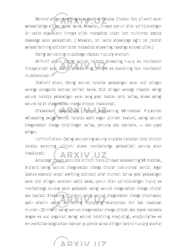 Bartaraf etilgan xavfning xususiyati va darajasi jihatdan farq qiluvchi zarar yetkazilishiga e`tibor berish kerak. Masalan, Jinoyat qonuni bilan qo`riqlanadigan bir necha obyektlarni himoya qilish maqsadida undan ham muhimroq boshqa obyektga zarar yetkazilishi. ( Masalan, bir necha shaxslarga og`ir tan jarohat yetkazilishining oldindani olish maqsadida shaxsning hayotiga suiqasd qilish.) Oxirgi zaruratning mudofaaga nisbatan huquqiy shartlari: Birinchi shart . Oxirgi zarurat holatida shaxsning huquq va manfaatlari himoyalanishi kabi boshqa shaxslarning, jamiyat va davlatning ham manfaatlari mudofaalanadi. Ikkinchi shart . Oxirgi zarurat holatida yetkazilgan zarar oldi olingan zararga qaraganda kamroq bo`lishi kerak. Oldi olingan zararga nisbatan oxirgi zarurat holatida yetkazilgan zarar teng yoki haddan ortiq bo`lsa, shaxs oxirgi zarurat holati chegarasidan chetga chiqqan hisoblanadi. O`zbekistan Respublikasi Jinoyat kodeksining 38-moddasi 2-qismida: «Shaxsning oxirgi zarurat holatida sodir etgan qilmishi basharti, oxirgi zarurat chegarasidan chetga chiqilmagan bo`lsa, qonuniy deb topiladi», — deb qayd etilgan. Uchinchi shart . Oxirgi zaruratning zaruriy mudofaa holatidan farqi birinchi holatda zararning uchinchi shaxs manfaatlariga yetkazilishi zaruriy shart hisoblanadi. Amaldagi jinoyat qonunida birinchi marta (Jinoyat kodeksining 38-moddasi, 3-qismi) oxirgi zarurat chegarasidan chetga chiqish tushunchasi berildi. Agar boshqa vositalar orqali xavfning oldindani olish mumkin bo`lsa yoki yetkazilgan zarar oldi olingan zarardan oshib ketsa, qonun bilan qo`riqlanadigan huquq va manfaatlarga bunday zarar yetkazish oxirgi zarurat chegarasidan chetga chiqish deb topiladi. Shaxsning qilmishni oxirgi zarurat chegarasidan chetga chiqmasdan sodir etishini oxirgi zaruratning huquqiyligi shartlaridan biri deb hisoblash mumkin. Qilmishni oxirgi zarurat chegarasidan chetga chiqish deb topish borasida tergov va sud organlari oxirgi zarurat holatining mavjudligi, «majburiylik» va «muvofiqlik» belgilaridan tashqari yuqorida sanab o`tilgan barcha huquqiy shartlar 