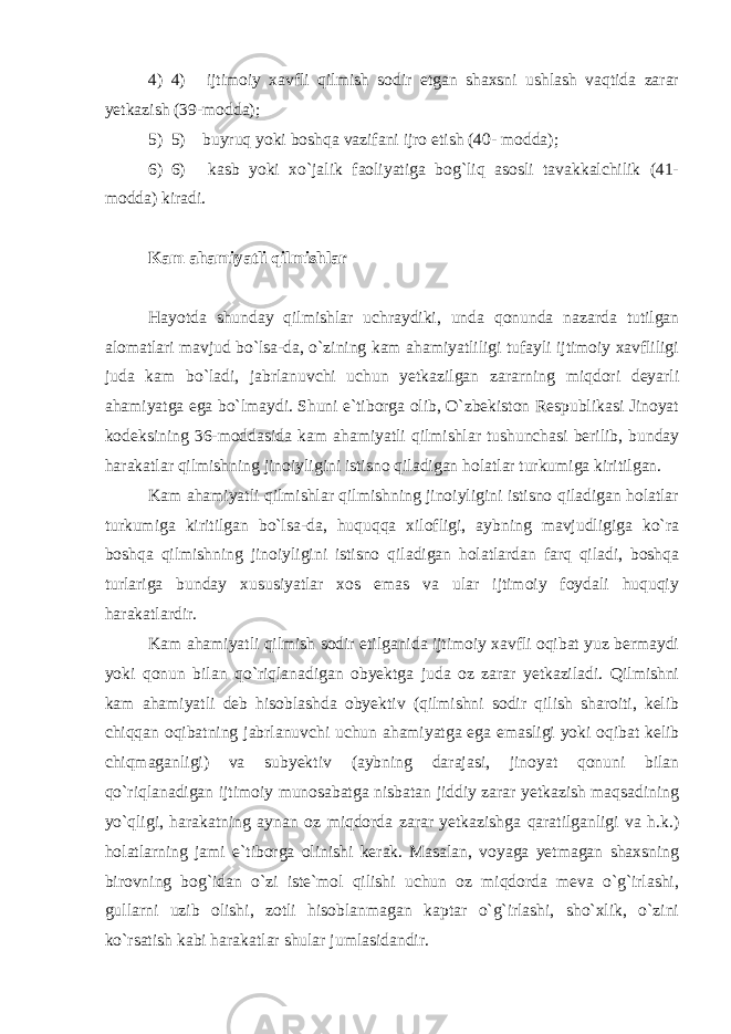 4) 4)       ijtimoiy xavfli qilmish sodir etgan shaxsni ushlash vaqtida zarar yetkazish (39-modda); 5) 5)       buyruq yoki boshqa vazifani ijro etish (40- modda); 6) 6)       kasb yoki xo`jalik faoliyatiga bog`liq asosli tavakkalchilik (41- modda) kiradi. Kam ahamiyatli qilmishlar   Hayotda shunday qilmishlar uchraydiki, unda qonunda nazarda tutilgan alomatlari mavjud bo`lsa-da, o`zining kam ahamiyatliligi tufayli ijtimoiy xavfliligi juda kam bo`ladi, jabrlanuvchi uchun yetkazilgan zararning miqdori deyarli ahamiyatga ega bo`lmaydi. Shuni e`tiborga olib, O`zbekiston Respublikasi Jinoyat kodeksining 36-moddasida kam ahamiyatli qilmishlar tushunchasi berilib, bunday harakatlar qilmishning jinoiyligini istisno qiladigan holatlar turkumiga kiritilgan. Kam ahamiyatli qilmishlar qilmishning jinoiyligini istisno qiladigan holatlar turkumiga kiritilgan bo`lsa-da, huquqqa xilofligi, aybning mavjudligiga ko`ra boshqa qilmishning jinoiyligini istisno qiladigan holatlardan farq qiladi, boshqa turlariga bunday xususiyatlar xos emas va ular ijtimoiy foydali huquqiy harakatlardir. Kam ahamiyatli qilmish sodir etilganida ijtimoiy xavfli oqibat yuz bermaydi yoki qonun bilan qo`riqlanadigan obyektga juda oz zarar yetkaziladi. Qilmishni kam ahamiyatli deb hisoblashda obyektiv (qilmishni sodir qilish sharoiti, kelib chiqqan oqibatning jabrlanuvchi uchun ahamiyatga ega emasligi yoki oqibat kelib chiqmaganligi) va subyektiv (aybning darajasi, jinoyat qonuni bilan qo`riqlanadigan ijtimoiy munosabatga nisbatan jiddiy zarar yetkazish maqsadining yo`qligi, harakatning aynan oz miqdorda zarar yetkazishga qaratilganligi va h.k.) holatlarning jami e`tiborga olinishi kerak. Masalan, voyaga yetmagan shaxsning birovning bog`idan o`zi iste`mol qilishi uchun oz miqdorda meva o`g`irlashi, gullarni uzib olishi, zotli hisoblanmagan kaptar o`g`irlashi, sho`xlik, o`zini ko`rsatish kabi harakatlar shular jumlasidandir. 