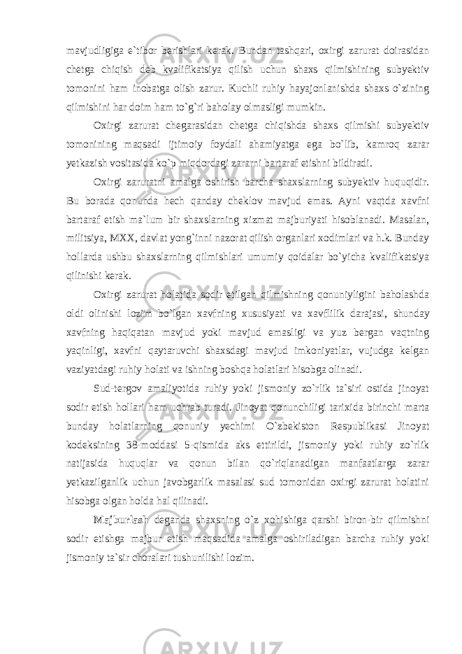 mavjudligiga e`tibor berishlari kerak. Bundan tashqari, oxirgi zarurat doirasidan chetga chiqish deb kvalifikatsiya qilish uchun shaxs qilmishining subyektiv tomonini ham inobatga olish zarur. Kuchli ruhiy hayajonlanishda shaxs o`zining qilmishini har doim ham to`g`ri baholay olmasligi mumkin. Oxirgi zarurat chegarasidan chetga chiqishda shaxs qilmishi subyektiv tomonining maqsadi ijtimoiy foydali ahamiyatga ega bo`lib, kamroq zarar yetkazish vositasida ko`p miqdordagi zararni bartaraf etishni bildiradi. Oxirgi zaruratni amalga oshirish barcha shaxslarning subyektiv huquqidir. Bu borada qonunda hech qanday cheklov mavjud emas. Ayni vaqtda xavfni bartaraf etish ma`lum bir shaxslarning xizmat majburiyati hisoblanadi. Masalan, militsiya, MXX, davlat yong`inni nazorat qilish organlari xodimlari va h.k. Bunday hollarda ushbu shaxslarning qilmishlari umumiy qoidalar bo`yicha kvalifikatsiya qilinishi kerak. Oxirgi zarurat holatida sodir etilgan qilmishning qonuniyligini baholashda oldi olinishi lozim bo`lgan xavfning xususiyati va xavflilik darajasi , shunday xavfning haqiqatan mavjud yoki mavjud emasligi va yuz bergan vaqtning yaqinligi, xavfni qaytaruvchi shaxsdagi mavjud imkoniyatlar, vujudga kelgan vaziyatdagi ruhiy holati va ishning boshqa holatlari hisobga olinadi. Sud-tergov amaliyotida ruhiy yoki jismoniy zo`rlik ta`siri ostida jinoyat sodir etish hollari ham uchrab turadi. Jinoyat qonunchiligi tarixida birinchi marta bunday holatlarning qonuniy yechimi O`zbekiston Respublikasi Jinoyat kodeksining 38-moddasi 5-qismida aks ettirildi, jismoniy yoki ruhiy zo`rlik natijasida huquqlar va qonun bilan qo`riqlanadigan manfaatlarga zarar yetkazilganlik uchun javobgarlik masalasi sud tomonidan oxirgi zarurat holatini hisobga olgan holda hal qilinadi. Majburlash deganda shaxsning o`z xohishiga qarshi biron-bir qilmishni sodir etishga majbur etish maqsadida amalga oshiriladigan barcha ruhiy yoki jismoniy ta`sir choralari tushunilishi lozim. 