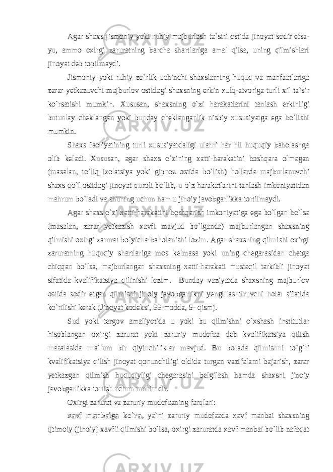 Agar shaxs jismoniy yoki ruhiy majburlash ta`siri ostida jinoyat sodir etsa- yu, ammo oxirgi zaruratning barcha shartlariga amal qilsa, uning qilmishlari jinoyat deb topilmaydi. Jismoniy yoki ruhiy zo`rlik uchinchi shaxslarning huquq va manfaatlariga zarar yetkazuvchi majburlov ostidagi shaxsning erkin xulq-atvoriga turli xil ta`sir ko`rsatishi mumkin. Xususan, shaxsning o`zi harakatlarini tanlash erkinligi butunlay cheklangan yoki bunday cheklanganlik nisbiy xususiyatga ega bo`lishi mumkin. Shaxs faoliyatining turli xususiyatdaligi ularni har hil huquqiy baholashga olib keladi. Xususan , agar shaxs o`zining xatti-harakatini boshqara olmagan (masalan, to`liq izolatsiya yoki gipnoz ostida bo`lish) hollarda majburlanuvchi shaxs qo`l ostidagi jinoyat quroli bo`lib, u o`z harakatlarini tanlash imkoniyatidan mahrum bo`ladi va shuning uchun ham u jinoiy javobgarlikka tortilmaydi. Agar shaxs o`zi xatti-harakatini boshqarish imkoniyatiga ega bo`lgan bo`lsa (masalan, zarar yetkazish xavfi mavjud bo`lganda) majburlangan shaxsning qilmishi oxirgi zarurat bo`yicha baholanishi lozim. Agar shaxsning qilmishi oxirgi zaruratning huquqiy shartlariga mos kelmasa yoki uning chegarasidan chetga chiqqan bo`lsa, majburlangan shaxsning xatti-harakati mustaqil tarkibli jinoyat sifatida kvalifikatsiya qilinishi lozim. Bunday vaziyatda shaxsning majburlov ostida sodir etgan qilmishi jinoiy javobgarlikni yengillashtiruvchi holat sifatida ko`rilishi kerak (Jinoyat kodeksi, 55-modda, 5- qism). Sud yoki tergov amaliyotida u yoki bu qilmishni o`xshash institutlar hisoblangan oxirgi zarurat yoki zaruriy mudofaa deb kvalifikatsiya qilish masalasida ma`lum bir qiyinchiliklar mavjud. Bu borada qilmishni to`g`ri kvalifikatsiya qilish jinoyat qonunchiligi oldida turgan vazifalarni bajarish, zarar yetkazgan qilmish huquqiyligi chegarasini belgilash hamda shaxsni jinoiy javobgarlikka tortish uchun muhimdir. Oxirgi zarurat va zaruriy mudofaaning farqlari: xavf manbaiga ko`ra, ya`ni zaruriy mudofaada xavf manbai shaxsning ijtimoiy (jinoiy) xavfli qilmishi bo`lsa, oxirgi zaruratda xavf manbai bo`lib nafaqat 