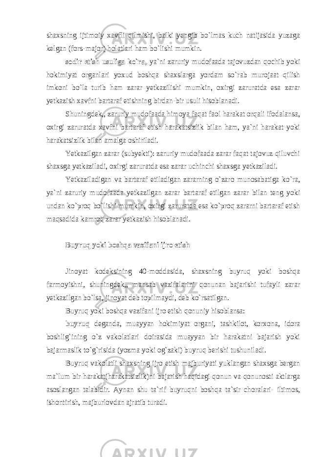 shaxsning ijtimoiy xavfli qilmishi, balki yengib bo`lmas kuch natijasida yuzaga kelgan (fors-major) holatlari ham bo`lishi mumkin. sodir etish usuliga ko`ra, ya`ni zaruriy mudofaada tajovuzdan qochib yoki hokimiyat organlari yoxud boshqa shaxslarga yordam so`rab murojaat qilish imkoni bo`la turib ham zarar yetkazilishi mumkin, oxirgi zaruratda esa zarar yetkazish xavfni bartaraf etishning birdan-bir usuli hisoblanadi. Shuningdek,, zaruriy mudofaada himoya faqat faol harakat orqali ifodalansa, oxirgi zaruratda xavfni bartaraf etish harakatsizlik bilan ham, ya`ni harakat yoki harakatsizlik bilan amalga oshiriladi. Yetkazilgan zarar (subyekti): zaruriy mudofaada zarar faqat tajovuz qiluvchi shaxsga yetkaziladi, oxirgi zaruratda esa zarar uchinchi shaxsga yetkaziladi. Yetkaziladigan va bartaraf etiladigan zararning o`zaro munosabatiga ko`ra, ya`ni zaruriy mudofaada yetkazilgan zarar bartaraf etilgan zarar bilan teng yoki undan ko`proq bo`lishi mumkin, oxirgi zaruratda esa ko`proq zararni bartaraf etish maqsadida kamroq zarar yetkazish hisoblanadi.   Buyruq yoki boshqa vazifani ijro etish   Jinoyat kodeksining 40-moddasida, shaxsning buyruq yoki boshqa farmoyishni, shuningdek,, mansab vazifalarini qonunan bajarishi tufayli zarar yetkazilgan bo`lsa, jinoyat deb topilmaydi, deb ko`rsatilgan. Buyruq yoki boshqa vazifani ijro etish qonuniy hisoblansa: buyruq deganda, muayyan hokimiyat organi, tashkilot, korxona, idora boshlig`ining o`z vakolatlari doirasida muayyan bir harakatni bajarish yoki bajarmaslik to`g`risida (yozma yoki og`zaki) buyruq berishi tushuniladi. Buyruq vakolatli shaxsning ijro etish majburiyati yuklangan shaxsga bergan ma`lum bir harakat(harakatsizlik)ni bajarish haqidagi qonun va qonunosti aktlarga asoslangan talabidir. Aynan shu ta`rif buyruqni boshqa ta`sir choralari- iltimos, ishontirish, majburlovdan ajratib turadi. 