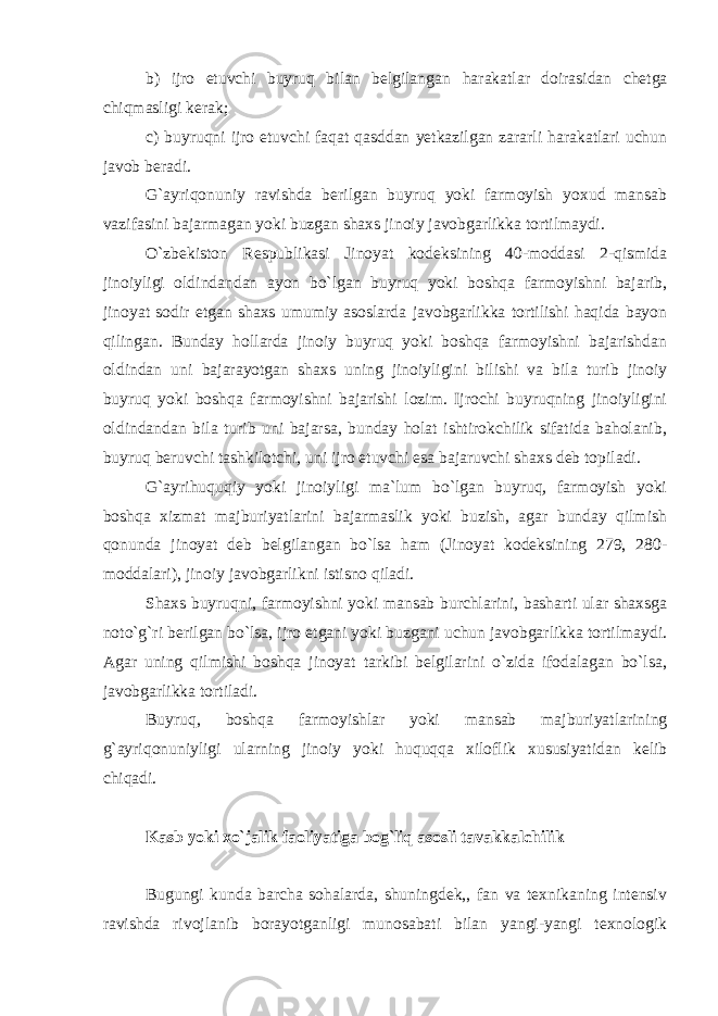 b) ijro etuvchi buyruq bilan belgilangan harakatlar doirasidan chetga chiqmasligi kerak; c) buyruqni ijro etuvchi faqat qasddan yetkazilgan zararli harakatlari uchun javob beradi. G`ayriqonuniy ravishda berilgan buyruq yoki farmoyish yoxud mansab vazifasini bajarmagan yoki buzgan shaxs jinoiy javobgarlikka tortilmaydi. O`zbekiston Respublikasi Jinoyat kodeksining 40-moddasi 2-qismida jinoiyligi oldindandan ayon bo`lgan buyruq yoki boshqa farmoyishni bajarib, jinoyat sodir etgan shaxs umumiy asoslarda javobgarlikka tortilishi haqida bayon qilingan. Bunday hollarda jinoiy buyruq yoki boshqa farmoyishni bajarishdan oldindan uni bajarayotgan shaxs uning jinoiyligini bilishi va bila turib jinoiy buyruq yoki boshqa farmoyishni bajarishi lozim. Ijrochi buyruqning jinoiyligini oldindandan bila turib uni bajarsa, bunday holat ishtirokchilik sifatida baholanib, buyruq beruvchi tashkilotchi, uni ijro etuvchi esa bajaruvchi shaxs deb topiladi. G`ayrihuquqiy yoki jinoiyligi ma`lum bo`lgan buyruq, farmoyish yoki boshqa xizmat majburiyatlarini bajarmaslik yoki buzish, agar bunday qilmish qonunda jinoyat deb belgilangan bo`lsa ham (Jinoyat kodeksining 279, 280- moddalari), jinoiy javobgarlikni istisno qiladi. Shaxs buyruqni, farmoyishni yoki mansab burchlarini, basharti ular shaxsga noto`g`ri berilgan bo`lsa, ijro etgani yoki buzgani uchun javobgarlikka tortilmaydi. Agar uning qilmishi boshqa jinoyat tarkibi belgilarini o`zida ifodalagan bo`lsa, javobgarlikka tortiladi. Buyruq, boshqa farmoyishlar yoki mansab majburiyatlarining g`ayriqonuniyligi ularning jinoiy yoki huquqqa xiloflik xususiyatidan kelib chiqadi.   Kasb yoki xo`jalik faoliyatiga bog`liq asosli tavakkalchilik   Bugungi kunda barcha sohalarda, shuningdek,, fan va texnikaning intensiv ravishda rivojlanib borayotganligi munosabati bilan yangi-yangi texnologik 