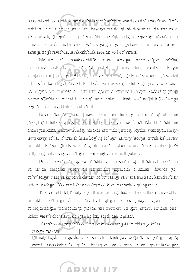 jarayonlarni va alohida texnik, ishlab chiqarish operatsiyalarini uzaytirish, ilmiy tadqiqotlar olib borish va ularni hayotga tadbiq qilish davomida biz xohlasak- xohlamasak, jinoyat huquqi tomonidan qo`riqlanadigan obyektga nisbatan bir qancha hollarda ancha zarar yetkazayotgan yoki yetkazishi mumkin bo`lgan zararga ongli ravishda, tavakkalchilik asosida yo`l qo`yamiz. Ma`lum bir tavakkalchilik bilan amalga oshiriladigan tajriba, eksperimentlarsiz ishlab chiqarish tashkil qilinmas ekan, texnika, tibbiyot kelajakda rivojlanmaydi. Albatta, biror eksperiment, tajriba o`tkazilganda, tavakkal qilmasdan bo`lmaydi, tavakkalchilikda esa maqsadga erishishga yuz foiz ishonch bo`lmaydi. Shu munosabat bilan ham qonun chiqaruvchi Jinoyat kodeksiga yangi norma sifatida qilmishni istisno qiluvchi holat — kasb yoki xo`jalik faoliyatiga bog`liq asosli tavakkalchilikni kiritdi. Respublikamiz yangi jinoyat qonuniga bunday harakatni qilmishning jinoiyligini istisno qiluvchi holat sifatida alohida modda sifatida kiritilishining ahamiyati katta. Chunki bunday harakat zamirida ijtimoiy foydali xususiyat, ilmiy- texnikaviy, ishlab chiqarish bilan bog`liq bo`lgan zaruriy faoliyat orqali keltirilishi mumkin bo`lgan jiddiy zararning oldindani olishga hamda imkon qadar ijobiy natijalarga erishishga qaratilgan inson ongi va mehnati yotadi. Bu fan, texnika taraqqiyotini ishlab chiqarishni rivojlantirish uchun olimlar va ishlab chiqarish xodimlari tomonidan tajribalar o`tkazish davrida yo`l qo`yiladigan xato va kamchiliklardan qo`rqmasligi va mana shu xato, kamchiliklari uchun javobgarlikka tortilishdan qo`rqmasliklari maqsadida qilingandir. Tavakkalchilik ijtimoiy foydali maqsadlarga boshqa harakatlar bilan erishish mumkin bo`lmaganida va tavakkal qilgan shaxs jinoyat qonuni bilan qo`riqlanadigan manfaatlarga yetkazilishi mumkin bo`lgan zararni bartaraf etish uchun yetarli choralarni ko`rgan bo`lsa, asosli deb topiladi. O`zbekiston Respublikasi Jinoyat kodeksining 41-moddasiga ko`ra : NOTA BENE!   Ijtimoiy foydali maqsadga erishish uchun kasb yoki xo`jalik faoliyatiga bog`liq asosli tavakkalchilik qilib, huquqlar va qonun bilan qo`riqlanadigan 
