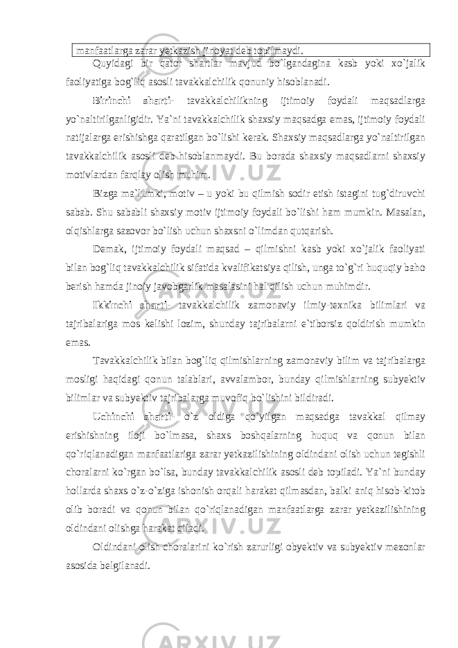 manfaatlarga zarar yetkazish jinoyat deb topilmaydi. Quyidagi bir qator shartlar mavjud bo`lgandagina kasb yoki xo`jalik faoliyatiga bog`liq asosli tavakkalchilik qonuniy hisoblanadi. Birinchi sharti - tavakkalchilikning ijtimoiy foydali maqsadlarga yo`naltirilganligidir. Ya`ni tavakkalchilik shaxsiy maqsadga emas, ijtimoiy foydali natijalarga erishishga qaratilgan bo`lishi kerak. Shaxsiy maqsadlarga yo`naltirilgan tavakkalchilik asosli deb hisoblanmaydi. Bu borada shaxsiy maqsadlarni shaxsiy motivlardan farqlay olish muhim. Bizga ma`lumki, motiv – u yoki bu qilmish sodir etish istagini tug`diruvchi sabab. Shu sababli shaxsiy motiv ijtimoiy foydali bo`lishi ham mumkin. Masalan, olqishlarga sazovor bo`lish uchun shaxsni o`limdan qutqarish. Demak, ijtimoiy foydali maqsad – qilmishni kasb yoki xo`jalik faoliyati bilan bog`liq tavakkalchilik sifatida kvalifikatsiya qilish, unga to`g`ri huquqiy baho berish hamda jinoiy javobgarlik masalasini hal qilish uchun muhimdir. Ikkinchi sharti- tavakkalchilik zamonaviy ilmiy-texnika bilimlari va tajribalariga mos kelishi lozim, shunday tajribalarni e`tiborsiz qoldirish mumkin emas. Tavakkalchilik bilan bog`liq qilmishlarning zamonaviy bilim va tajribalarga mosligi haqidagi qonun talablari, avvalambor, bunday qilmishlarning subyektiv bilimlar va subyektiv tajribalarga muvofiq bo`lishini bildiradi. Uchinchi sharti- o`z oldiga qo`yilgan maqsadga tavakkal qilmay erishishning iloji bo`lmasa, shaxs boshqalarning huquq va qonun bilan qo`riqlanadigan manfaatlariga zarar yetkazilishining oldindani olish uchun tegishli choralarni ko`rgan bo`lsa, bunday tavakkalchilik asosli deb topiladi. Ya`ni bunday hollarda shaxs o`z-o`ziga ishonish orqali harakat qilmasdan, balki aniq hisob-kitob olib boradi va qonun bilan qo`riqlanadigan manfaatlarga zarar yetkazilishining oldindani olishga harakat qiladi. Oldindani olish choralarini ko`rish zarurligi obyektiv va subyektiv mezonlar asosida belgilanadi. 