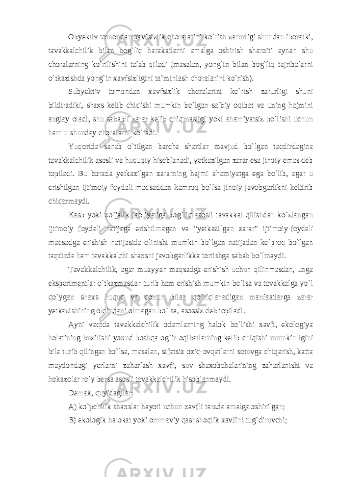 Obyektiv tomondan xavfsizlik choralarini ko`rish zarurligi shundan iboratki, tavakkalchilik bilan bog`liq harakatlarni amalga oshirish sharoiti aynan shu choralarning ko`rilishini talab qiladi (masalan, yong`in bilan bog`liq tajribalarni o`tkazishda yong`in xavfsizligini ta`minlash choralarini ko`rish). Subyektiv tomondan xavfsizlik choralarini ko`rish zarurligi shuni bildiradiki, shaxs kelib chiqishi mumkin bo`lgan salbiy oqibat va uning hajmini anglay oladi, shu sababli zarar kelib chiqmasligi yoki ahamiyatsiz bo`lishi uchun ham u shunday choralarni ko`radi. Yuqorida sanab o`tilgan barcha shartlar mavjud bo`lgan taqdirdagina tavakkalchilik asosli va huquqiy hisoblanadi, yetkazilgan zarar esa jinoiy emas deb topiladi. Bu borada yetkazilgan zararning hajmi ahamiyatga ega bo`lib, agar u erishilgan ijtimoiy foydali maqsaddan kamroq bo`lsa jinoiy javobgarlikni keltirib chiqarmaydi. Kasb yoki xo`jalik faoliyatiga bog`liq asosli tavakkal qilishdan ko`zlangan ijtimoiy foydali natijaga erishilmagan va “yetkazilgan zarar” ijtimoiy-foydali maqsadga erishish natijasida olinishi mumkin bo`lgan natijadan ko`proq bo`lgan taqdirda ham tavakkalchi shaxsni javobgarlikka tortishga sabab bo`lmaydi. Tavakkalchilik, agar muayyan maqsadga erishish uchun qilinmasdan, unga eksperimentlar o`tkazmasdan turib ham erishish mumkin bo`lsa va tavakkalga yo`l qo`ygan shaxs huquq va qonun bilan qo`riqlanadigan manfaatlarga zarar yetkazishining oldindani olmagan bo`lsa, asossiz deb topiladi. Ayni vaqtda tavakkalchilik odamlarning halok bo`lishi xavfi, ekologiya holatining buzilishi yoxud boshqa og`ir oqibatlarning kelib chiqishi mumkinligini bila turib qilingan bo`lsa, masalan, sifatsiz oziq-ovqatlarni sotuvga chiqarish, katta maydondagi yerlarni zaharlash xavfi, suv shaxobchalarining zaharlanishi va hokazolar ro`y bersa asosli tavakkalchilik hisoblanmaydi. Demak, quyidagilar: A) ko`pchilik shaxslar hayoti uchun xavfli tarzda amalga oshirilgan ; B) ekologik halokat yoki ommaviy qashshoqlik xavfini tug`diruvchi ; 