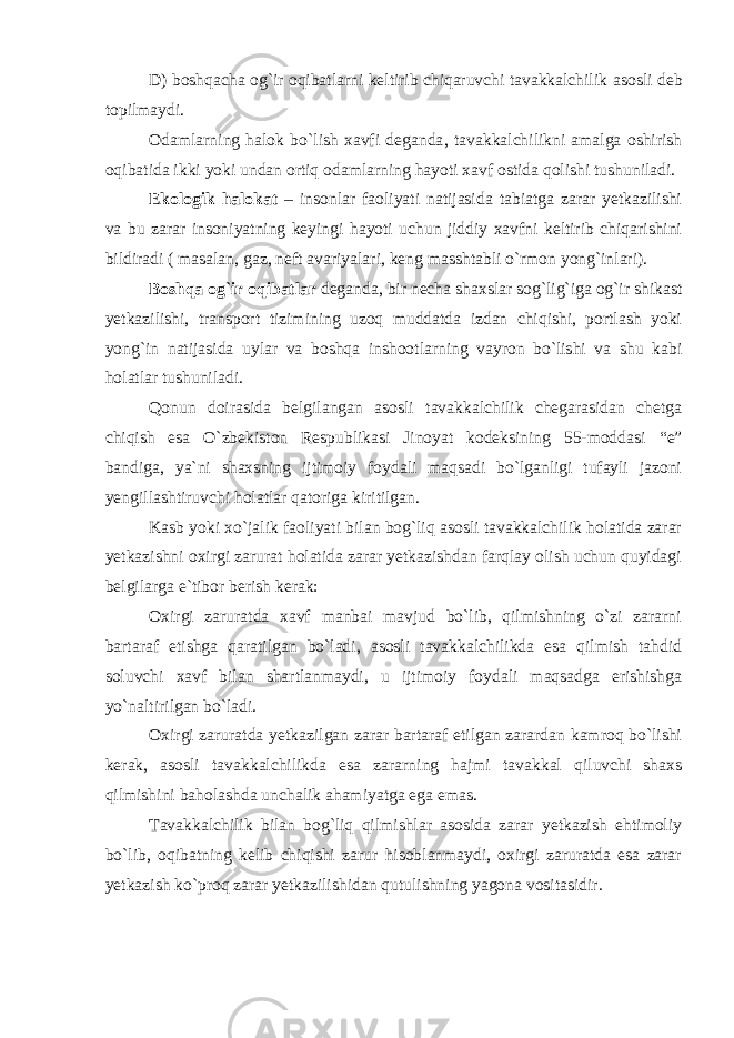 D) boshqacha og`ir oqibatlarni keltirib chiqaruvchi tavakkalchilik asosli deb topilmaydi . Odamlarning halok bo`lish xavfi deganda , tavakkalchilikni amalga oshirish oqibatida ikki yoki undan ortiq odamlarning hayoti xavf ostida qolishi tushuniladi. Ekologik halokat – insonlar faoliyati natijasida tabiatga zarar yetkazilishi va bu zarar insoniyatning keyingi hayoti uchun jiddiy xavfni keltirib chiqarishini bildiradi ( masalan, gaz, neft avariyalari, keng masshtabli o`rmon yong`inlari). Boshqa og`ir oqibatlar deganda , bir necha shaxslar sog`lig`iga og`ir shikast yetkazilishi, transport tizimining uzoq muddatda izdan chiqishi, portlash yoki yong`in natijasida uylar va boshqa inshootlarning vayron bo`lishi va shu kabi holatlar tushuniladi. Qonun doirasida belgilangan asosli tavakkalchilik chegarasidan chetga chiqish esa O`zbekiston Respublikasi Jinoyat kodeksining 55-moddasi “ e ” bandiga , ya`ni shaxsning ijtimoiy foydali maqsadi bo`lganligi tufayli jazoni yengillashtiruvchi holatlar qatoriga kiritilgan. Kasb yoki xo`jalik faoliyati bilan bog`liq asosli tavakkalchilik holatida zarar yetkazishni oxirgi zarurat holatida zarar yetkazishdan farqlay olish uchun quyidagi belgilarga e`tibor berish kerak: Oxirgi zaruratda xavf manbai mavjud bo`lib, qilmishning o`zi zararni bartaraf etishga qaratilgan bo`ladi, asosli tavakkalchilikda esa qilmish tahdid soluvchi xavf bilan shartlanmaydi, u ijtimoiy foydali maqsadga erishishga yo`naltirilgan bo`ladi. Oxirgi zaruratda yetkazilgan zarar bartaraf etilgan zarardan kamroq bo`lishi kerak, asosli tavakkalchilikda esa zararning hajmi tavakkal qiluvchi shaxs qilmishini baholashda unchalik ahamiyatga ega emas. Tavakkalchilik bilan bog`liq qilmishlar asosida zarar yetkazish ehtimoliy bo`lib, oqibatning kelib chiqishi zarur hisoblanmaydi, oxirgi zaruratda esa zarar yetkazish ko`proq zarar yetkazilishidan qutulishning yagona vositasidir.   