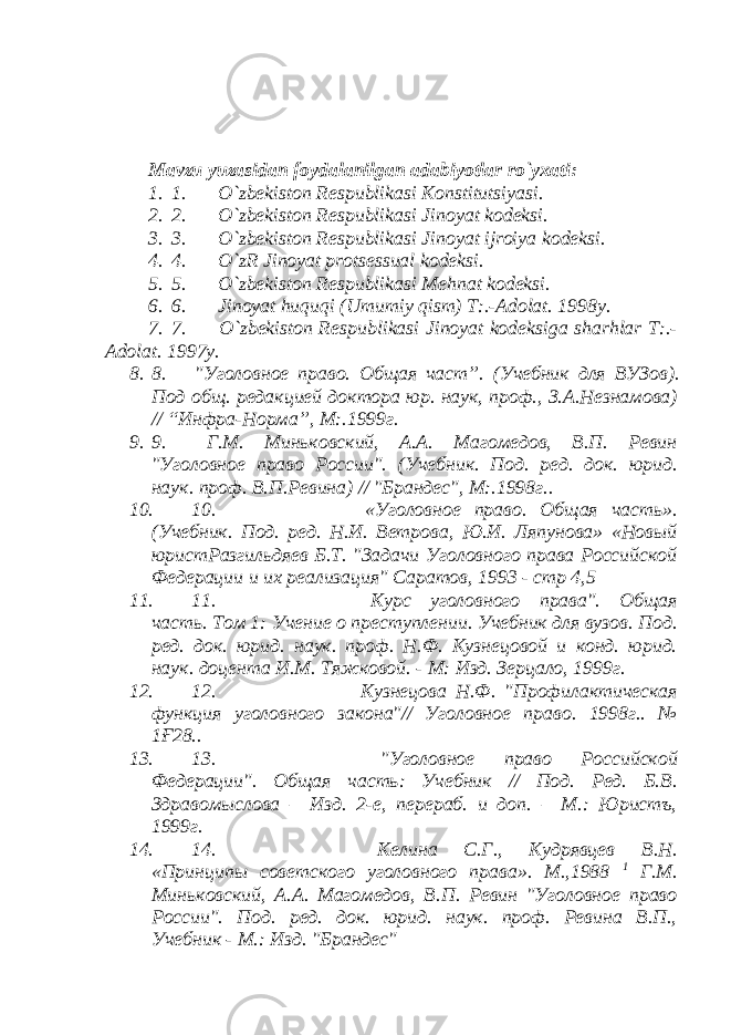   Mavzu yuzasidan foydalanilgan adabiyotlar ro`yxati: 1. 1.         O`zbekiston Respublikasi Konstitutsiyasi . 2. 2.         O`zbekiston Respublikasi Jinoyat kodeksi. 3. 3.         O`zbekiston Respublikasi Jinoyat ijroiya kodeksi. 4. 4.         O`zR Jinoyat protsessual kodeksi. 5. 5.         O`zbekiston Respublikasi Mehnat kodeksi. 6. 6.         Jinoyat huquqi (Umumiy qism) T:.-Adolat. 1998y. 7. 7.         O`zbekiston Respublikasi Jinoyat kodeksiga sharhlar T:.- Adolat. 1997y. 8. 8.       &#34;Уголовное право. Общая част ”. (Учебник для ВУЗов ) . Под об щ. редакцией доктора юр. наук, проф., З.А.Незнамова) // “ Инфра-Норма ” , М :.1999г. 9. 9.       Г.М. Миньковский, А.А. Магомедов, В.П. Ревин &#34;Уголовное право России&#34;. ( Учебник. Под. ред. док. юрид. наук. проф. В.П.Ревина ) // &#34;Брандес&#34;, М:.1998г.. 10. 10.                                         «Уголовное право. Общая часть». (Учебник. Под. ред. Н.И. Ветрова, Ю.И. Ляпунова» «Новый юристРазгильдяев Б.Т. &#34;Задачи Уголовного права Российской Федерации и их реализация&#34; Саратов, 1993 - стр 4,5 11. 11.                                         Курс уголовного права&#34;. Общая часть. Том 1: Учение о преступлении. Учебник для вузов. Под. ред. док. юрид. наук. проф. Н.Ф. Кузнецовой и конд. юрид. наук. доцента И.М. Тяжковой. - М: Изд. Зерцало, 1999г. 12. 12.                                         Кузнецова Н.Ф. &#34;Профилактическая функция уголовного закона&#34;// Уголовное право. 1998г.. № 1Ғ28.. 13. 13.                                         &#34;Уголовное право Российской Федерации&#34;. Общая часть: Учебник // Под. Ред. Б.В. Здравомыслова – Изд. 2-е, перераб. и доп. – М.: Юристъ, 1999г. 14. 14.                                         Келина С.Г., Кудрявцев В.Н. «Принципы советского уголовного права». М.,1988 1 Г.М. Миньковский, А.А. Магомедов, В.П. Ревин &#34;Уголовное право России&#34;. Под. ред. док. юрид. наук. проф. Ревина В.П., Учебник - М.: Изд. &#34;Брандес&#34; 