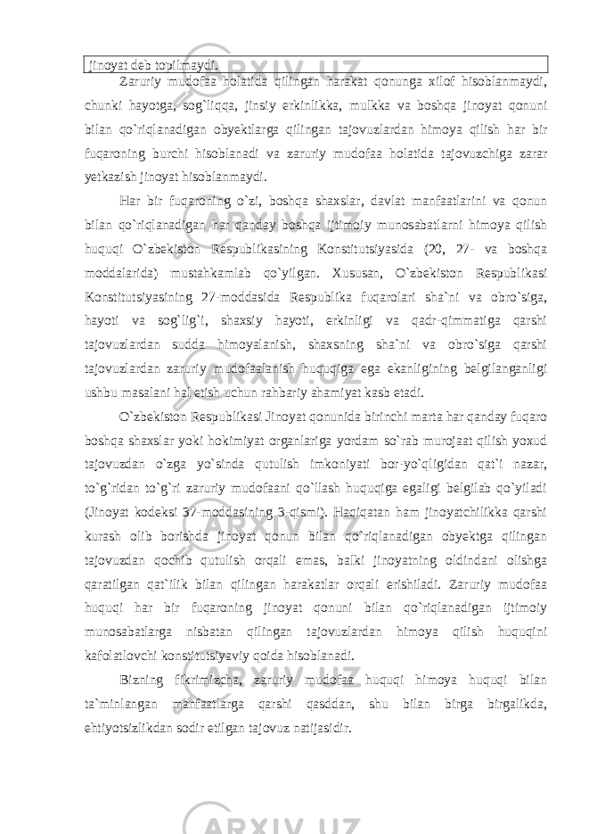 jinoyat deb topilmaydi. Zaruriy mudofaa holatida qilingan harakat qonunga xilof hisoblanmaydi, chunki hayotga, sog`li qqa , jinsiy erkinlikka , mulkka va boshqa jinoyat qonuni bilan qo`riqlanadigan obyektlarga qilingan tajovuzlardan himoya qilish har bir fuqaroning burchi hisoblanadi va zaruriy mudofaa holatida tajovuzchiga zarar yetkazish jinoyat hisoblanmaydi. Har bir fuqaroning o`zi, boshqa shaxslar, davlat manfaatlarini va qonun bilan qo`riqlanadigan har qanday boshqa ijtimoiy munosabatlarni himoya qilish huquqi O`zbekiston Respublikasining Konstitutsiyasida (20, 27- va boshqa moddalarida) mustahkamlab qo`yilgan. Xususan, O`zbekiston Respublikasi Konstitutsiyasining 27-moddasida Respublika fuqarolari sha`ni va obro`siga, hayoti va sog`lig`i, shaxsiy hayoti, erkinligi va qadr-qimmatiga qarshi tajovuzlardan sudda himoyalanish, shaxsning sha`ni va obro`siga qarshi tajovuzlardan zaruriy mudofaalanish huquqiga ega ekanligining belgilanganligi ushbu masalani hal etish uchun rahbariy ahamiyat kasb etadi. O`zbekiston Respublikasi Jinoyat qonunida birinchi marta har qanday fuqaro boshqa shaxslar yoki hokimiyat organlariga yordam so`rab murojaat qilish yoxud tajovuzdan o`zga yo`sinda qutulish imkoniyati bor-yo`qligidan qat`i nazar, to`g`ridan to`g`ri zaruriy mudofaani qo`llash huquqiga egaligi belgilab qo`yiladi (Jinoyat kodeksi 37-moddasining 3-qismi). Haqiqatan ham jinoyatchilikka qarshi kurash olib borishda jinoyat qonun bilan qo`riqlanadigan obyektga qilingan tajovuzdan qochib qutulish orqali emas, balki jinoyatning oldindani olishga qaratilgan qat`ilik bilan qilingan harakatlar orqali erishiladi. Zaruriy mudofaa huquqi har bir fuqaroning jinoyat qonuni bilan qo`riqlanadigan ijtimoiy munosabatlarga nisbatan qilingan tajovuzlardan himoya qilish huquqini kafolatlovchi konstitutsiyaviy qoida hisoblanadi. Bizning fikrimizcha, zaruriy mudofaa huquqi himoya huquqi bilan ta`minlangan manfaatlarga qarshi qasddan, shu bilan birga birgalikda, ehtiyotsizlikdan sodir etilgan tajovuz natijasidir. 