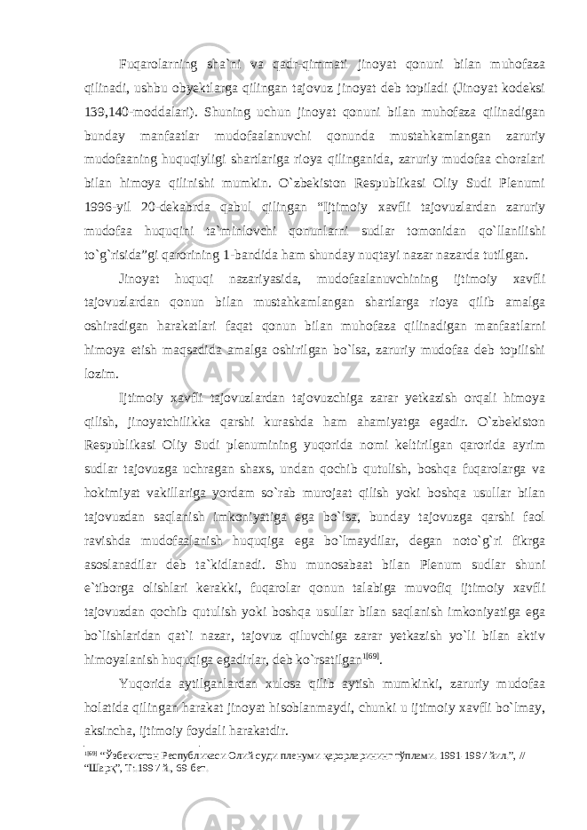 Fuqarolarning sha`ni va qadr-qimmati jinoyat qonuni bilan muhofaza qilinadi, ushbu obyektlarga qilingan tajovuz jinoyat deb topiladi (Jinoyat kodeksi 139,140-moddalari). Shuning uchun jinoyat qonuni bilan muhofaza qilinadigan bunday manfaatlar mudofaalanuvchi qonunda mustahkamlangan zaruriy mudofaaning huquqiyligi shartlariga rioya qilinganida, zaruriy mudofaa choralari bilan himoya qilinishi mumkin. O`zbekiston Respublikasi Oliy Sudi Plenumi 1996-yil 20-dekabrda qabul qilingan “Ijtimoiy xavfli tajovuzlardan zaruriy mudofaa huquqini ta`minlovchi qonunlarni sudlar tomonidan qo`llanilishi to`g`risida”gi qarorining 1-bandida ham shunday nuqtayi nazar nazarda tutilgan. Jinoyat huquqi nazariyasida, mudofaalanuvchining ijtimoiy xavfli tajovuzlardan qonun bilan mustahkamlangan shartlarga rioya qilib amalga oshiradigan harakatlari faqat qonun bilan muhofaza qilinadigan manfaatlarni himoya etish maqsadida amalga oshirilgan bo`lsa, zaruriy mudofaa deb topilishi lozim. Ijtimoiy xavfli tajovuzlardan tajovuzchiga zarar yetkazish orqali himoya qilish, jinoyatchilikka qarshi kurashda ham ahamiyatga egadir. O`zbekiston Respublikasi Oliy Sudi plenumining yuqorida nomi keltirilgan qarorida ayrim sudlar tajovuzga uchragan shaxs, undan qochib qutulish, boshqa fuqarolarga va hokimiyat vakillariga yordam so`rab murojaat qilish yoki boshqa usullar bilan tajovuzdan saqlanish imkoniyatiga ega bo`lsa, bunday tajovuzga qarshi faol ravishda mudofaalanish huquqiga ega bo`lmaydilar, degan noto`g`ri fikrga asoslanadilar deb ta`kidlanadi. Shu munosabaat bilan Plenum sudlar shuni e`tiborga olishlari kerakki, fuqarolar qonun talabiga muvofiq ijtimoiy xavfli tajovuzdan qochib qutulish yoki boshqa usullar bilan saqlanish imkoniyatiga ega bo`lishlaridan qat`i nazar, tajovuz qiluvchiga zarar yetkazish yo`li bilan aktiv himoyalanish huquqiga egadirlar, deb ko`rsatilgan 1 [69] . Yuqorida aytilganlardan xulosa qilib aytish mumkinki, zaruriy mudofaa holatida qilingan harakat jinoyat hisoblanmaydi, chunki u ijtimoiy xavfli bo`lmay, aksincha, ijtimoiy foydali harakatdir. 1 [69] “Ўзбекистон Республикаси Олий суди пленуми қарорларининг тўплами. 1991-1997 йил.”, // “Шарқ”, Т:.1997 й., 69-бет. 