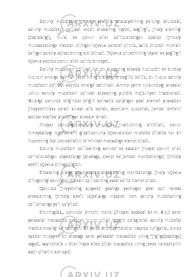 Zaruriy mudofaada ijtimoiy xavflilik xususiyatining yo`qligi shundaki, zaruriy mudofaani qo`llash orqali shaxsning hayoti, sog`lig`i, jinsiy erkinligi (daxlsizligi), mulki va qonun bilan qo`riqlanadigan boshqa ijtimoiy munosabatlarga nisbatan qilingan tajovuz bartaraf qilinib, kelib chiqishi mumkin bo`lgan zarariy oqibatlarning oldi olinadi. Tajovuz qiluvchining hayoti va sog`lig`i tajovuz vaqtida qonun bilan qo`riqlanmaydi. Zaruriy mudofaani qo`llash har bir shaxsning shaxsiy huquqidir va bunday huquqni amalga oshirish faqat uning o`zigagina bog`liq bo`lib, bu huquq zaruriy mudofaani qo`llash vaqtida amalga oshiriladi. Ammo ayrim turkumdagi shaxslar uchun zaruriy mudofaani qo`llash shaxsning yuridik majburiyati hisoblanadi. Bularga qonunda to`g`ridan-to`g`ri ko`rsatib qo`yilgan yoki xizmati yuzasidan jinoyatchilikka qarshi kurash olib borish, odamlarni qutqarish, jamoat tartibini saqlash vazifasi yuklatilgan shaxslar kiradi. Jinoyat qonuniga zaruriy mudofaa institutining kiritilishi, qonun himoyasidagi manfaatlarni g`ayriqonuniy tajovuzlardan mudofaa qilishda har bir fuqaroning faol qatnashishini ta`minlash maqsadiga xizmat qiladi.. Zaruriy mudofaani qo`llashning zarurati va asoslari jinoyat qonuni bilan qo`riqlanadigan obyektlarga (shaxsga, davlat va jamoat manfaatlariga) ijtimoiy xavfli tajovuz qilinganligidir. Shaxsning o`ziga yoki boshqa shaxslarning manfaatlariga jinoiy tajovuz qilinganligi zaruriy mudofaani qo`llashning asosi bo`lib hizmat qiladi. Qonunda jinoyatning subyekti yoshiga yetmagan yoki aqli noraso shaxslarning ijtimoiy xavfli tajovuziga nisbatan ham zaruriy mudofaaning qo`llanishiga yo`l qo`yiladi. Shuningdek,, qonunda birinchi marta (Jinoyat kodeksi 37-m. 4-q.) zarar yetkazish maqsadida qasddan hujum qilish istagini qo`zg`atish zaruriy mudofaa hisoblanmasligi ko`rsatilgan. Bu yerda shunday holatlar nazarda tutilganki, bunda aybdor muayyan bir shaxsga zarar yetkazish maqsadida uning “jig`iga(asabiga) tegadi, keyinchalik u bilan hisob-kitob qilish maqsadida uning javob harakatlarini sodir qilishini xohlaydi. 