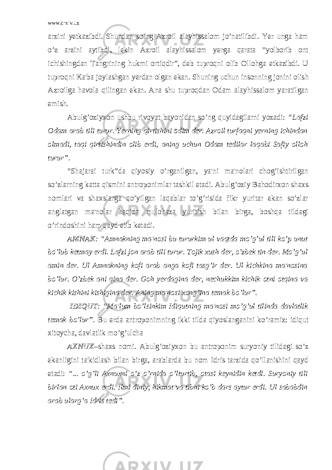 www.arxiv.uz arzini yеtkazibdi. Shundan so’ng Azroil alayhissalom jo’natilibdi. Yer unga ham o’z arzini aytibdi, lеkin Azroil alayhissalom yеrga qarata “yolborib ont ichishingdan Tangrining hukmi ortiqdir”, dеb tuproqni olib Ollohga еtkazibdi. U tupro q ni Ka&#39;ba joylashgan y еrdan olgan ekan. Shuning uchun insonning jonini olish Azroilga h avola q ilingan ekan. Ana shu tuproqdan Odam alayhissalom yaratilgan emish. Abulg’oziyxon ushbu rivoyat bayonidan so’ng quyidagilarni yozadi: “Lafzi Odam arab tili turur. Yerning qirtishini odim dеr. Azroil turfaqni yеrning ichindan olmadi, taqi qirtishindin olib erdi, aning uchun Odam tеdilar laqabi Safiy olloh turur”. “Shajarai turk”da qiyosiy o’rganilgan, ya&#39;ni ma&#39;nolari chog’ishtirilgan so’zlarning katta qismini antroponimlar tashkil etadi. Abulg’oziy Bahodirxon shaxs nomlari va shaxslarga qo’yilgan laqablar to’g’risida fikr yuritar ekan so’zlar anglatgan ma&#39;nolar haqida mulohaza yuritish bilan birga, boshqa tildagi o’rindoshini ham qayd etib kеtadi. AMNAK : “Amnakning ma&#39;nosi bu tururkim ul vaqtda mo’g’ul tili ko’p unut bo’lub kеtmay erdi. Lafzi jon arab tili turur. Tojik xush dеr, o’zbеk tin dеr. Mo’g’ul amin dеr. Ul Amnakning kofi arab anga kofi tasg’ir dеr. Ul kichkina ma&#39;nosina bo’lur. O’zbеk ani qina dеr. Goh yеrdagina dеr, nеchukkim kichik otni otqina va kichik kishini kishigina dеr. Aning ma&#39;nosi xong’ina tеmak bo’lur”. IDIQUT : “Ma&#39;lum bo’lsinkim Idiqutning ma&#39;nosi mo’g’ul tilinda davlatlik tеmak bo’lur”. Bu еrda antroponimning ikki tilda qiyoslanganini ko’ramiz: idiqut xitoycha, davlatlik mo’g’ulcha AXNUX –shaxs nomi. Abulg’oziyxon bu antroponim suryoniy tilidagi so’z ekanligini ta&#39;kidlash bilan birga, arablarda bu nom Idris tarzida qo’llanishini qayd etadi: “... o’g’li Axnuxni o’z o’rnida o’lturtib, otasi kеynidin kеtdi. Suryoniy tili birlan oti Axnux erdi. Ilmi diniy, hikmat va tibni ko’b dars aytur erdi. Ul sababdin arab ularg’a Idris tеdi”. 