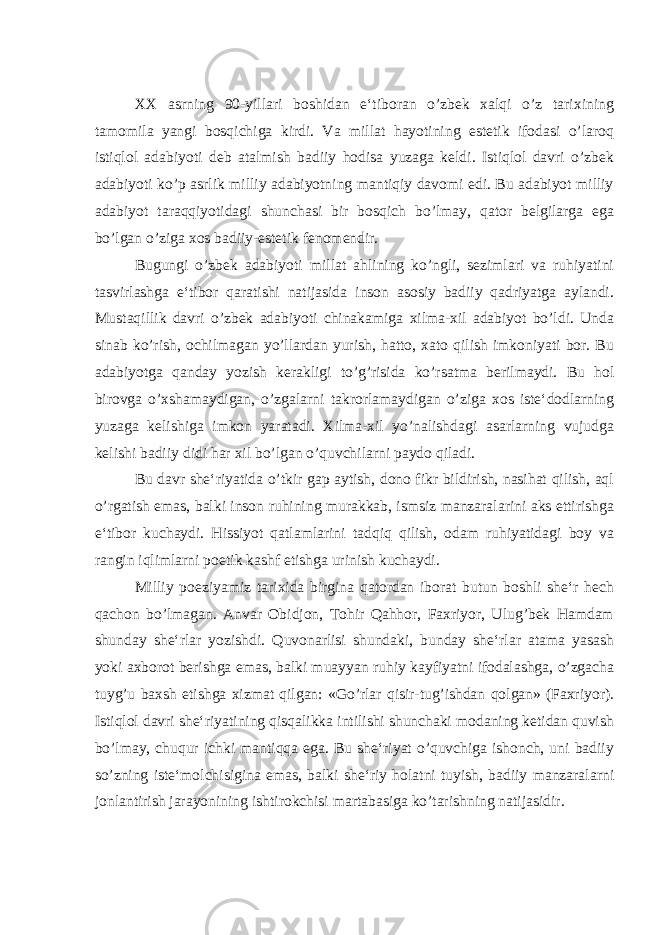 XX asrning 90-yillari boshidan e‘tiboran o’zbek xalqi o’z tarixining tamomila yangi bosqichiga kirdi. Va millat hayotining estetik ifodasi o’laroq istiqlol adabiyoti deb atalmish badiiy hodisa yuzaga keldi. Istiqlol davri o’zbek adabiyoti ko’p asrlik milliy adabiyotning mantiqiy davomi edi. Bu adabiyot milliy adabiyot taraqqiyotidagi shunchasi bir bosqich bo’lmay, qator belgilarga ega bo’lgan o’ziga xos badiiy-estetik fenomendir. Bugungi o’zbek adabiyoti millat ahlining ko’ngli, sezimlari va ruhiyatini tasvirlashga e‘tibor qaratishi natijasida inson asosiy badiiy qadriyatga aylandi. Mustaqillik davri o’zbek adabiyoti chinakamiga xilma-xil adabiyot bo’ldi. Unda sinab ko’rish, ochilmagan yo’llardan yurish, hatto, xato qilish imkoniyati bor. Bu adabiyotga qanday yozish kerakligi to’g’risida ko’rsatma berilmaydi. Bu hol birovga o’xshamaydigan, o’zgalarni takrorlamaydigan o’ziga xos iste‘dodlarning yuzaga kelishiga imkon yaratadi. Xilma-xil yo’nalishdagi asarlarning vujudga kelishi badiiy didi har xil bo’lgan o’quvchilarni paydo qiladi. Bu davr she‘riyatida o’tkir gap aytish, dono fikr bildirish, nasihat qilish, aql o’rgatish emas, balki inson ruhining murakkab, ismsiz manzaralarini aks ettirishga e‘tibor kuchaydi. Hissiyot qatlamlarini tadqiq qilish, odam ruhiyatidagi boy va rangin iqlimlarni poetik kashf etishga urinish kuchaydi. Milliy poeziyamiz tarixida birgina qatordan iborat butun boshli she‘r hech qachon bo’lmagan. Anvar Obidjon, Tohir Qahhor, Faxriyor, Ulug’bek Hamdam shunday she‘rlar yozishdi. Quvonarlisi shundaki, bunday she‘rlar atama yasash yoki axborot berishga emas, balki muayyan ruhiy kayfiyatni ifodalashga, o’zgacha tuyg’u baxsh etishga xizmat qilgan: «Go’rlar qisir-tug’ishdan qolgan» (Faxriyor). Istiqlol davri she‘riyatining qisqalikka intilishi shunchaki modaning ketidan quvish bo’lmay, chuqur ichki mantiqqa ega. Bu she‘riyat o’quvchiga ishonch, uni badiiy so’zning iste‘molchisigina emas, balki she‘riy holatni tuyish, badiiy manzaralarni jonlantirish jarayonining ishtirokchisi martabasiga ko’tarishning natijasidir. 