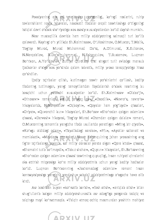 Poeziyaning o’z asl manbasiga qaytganligi, ko’ngil rozlarini, ruhiy tovlanishlarni nozik ishoralar, nazokatli ifodalar orqali tasvirlashga o’tilganligi istiqlol davri o’zbek she‘riyatiga xos asosiy xususiyatlardan bo’ldi deyish mumkin. Nasr mustaqillik davrida ham milliy adabiyotning salmoqli turi bo’lib qolaverdi. Keyingi o’n yillikda Sh.Xolmirzaev, O’.Hoshimov, O.Muxtor, T.Malik, Tog’ay Murod, Murod Muhammad Do’st, A.Dilmurod, X.Sultonov, N.Norqobilov, X.Do’stmuhammad, N.Eshonqulov, T.Rustamov, Luqmon Bo’rixon, A.Yo’ldoshev, Zulfiya Qurolboy qizi singari turli avlodga mansub ijodkorlar o’ziga xos yo’sinda qalam tebratib, milliy proza taraqqiyotiga hissa qo’shdilar. Ijodiy tajribalar qilish, kutilmagan tasvir yo’sinlarini qo’llash, badiiy ifodaning tutilmagan, yangi tamoyillaridan foydalanish o’zbek nasrining bu bosqichi uchun yetakchi xususiyatlar bo’ldi. Sh.Xolmirzaev «Olabo’ji», «Dinozavr» romanlari, «Bulut to’sgan oy», «Ozodlik», «Navro’z, navro’z» hikoyalarida, N.Norqobilov «Oqboyin», «Qoyalar ham yig’laydi» qissalari, «Oriyat», «Quvonchli kun» hikoyalari, Sh.Bo’taev «Sho’rodan qolgan odamlar» qissasi, «Darvesh» hikoyasi, Tog’ay Murod «Otamdan qolgan dalalar» romani, O.Muxtorning tamomila yangicha ifoda usullarida yaratilgan «Ming bir qiyofa», «Ko’zgu oldidagi odam», «Tepalikdagi xaroba», «Ffu», «Ayollar saltanati va mamlakati», «Maydon» romanlari, Nazar Eshonqulning jahon prozasining eng ilg’or tajribalarga tayanib, sof milliy obrazlar yarata olgan «Qora kitob» qissasi, «Shamolni tutib bo’lmaydi», «Tobut shahar», «Quyun» hikoyalari, Sh.Bo’taevning «Sho’rodan qolgan odamlar» qissasi tasvirning quyuqligi, inson ruhiyati qirralarini aks ettirish miqyosiga ko’ra milliy adabiyotimiz uchun yangi badiiy hodisalar bo’ldi. Luqmon Bo’rixonning «Jaziramadagi odamlar» romani inson kontseptsiyasiga yangicha yondashuv sababli adabiyotimizga o’zgacha havo olib kirdi. Asr boshidan buyon «ko’rsatib berish», «fosh etish», «aniqlab olish» bilan shug’ullanib kelgan milliy adabiyotshunoslik asr adog’iga yetganda tadqiq va talqinga mayl ko’rsatmoqda. «Talqin etmoq-ochiq mazmundan yashirin mohiyat 