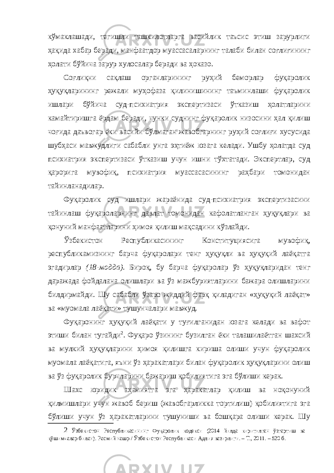 кўмаклашади, тегишли ташкилотларга васийлик таъсис этиш зарурлиги ҳақида хабар беради, манфаатдор муассасаларнинг талаби билан соғлиғининг ҳолати бўйича зарур хулосалар беради ва ҳоказо. Соғлиқни сақлаш органларининг руҳий беморлар фуқаролик ҳуқуқларининг режали муҳофаза қилинишининг таъминлаши фуқаролик ишлари бўйича суд-психиатрия экспертизаси ўтказиш ҳолатларини камайтиришга ёрдам беради, чунки суднинг фуқаролик низосини ҳал қилиш чоғида даъвогар ёки васийи бўлмаган жавобгарнинг руҳий соғлиғи хусусида шубҳаси мавжудлиги сабабли унга эҳтиёж юзага келади. Ушбу ҳолатда суд психиатрия экспертизаси ўтказиш учун ишни тўхтатади. Экспертлар, суд қарорига мувофиқ, психиатрия муассасасининг раҳбари томонидан тайинланадилар. Фуқаролик суд ишлари жараёнида суд-психиатрия экспертизасини тайинлаш фуқароларнинг давлат томонидан кафолатланган ҳуқуқлари ва қонуний манфаатларини ҳимоя қилиш мақсадини кўзлайди. Ўзбекистон Республикасининг Конституциясига мувофиқ, республикамизнинг барча фуқаролари тенг ҳуқуқли ва ҳуқуқий лаёқатга эгадирлар (18-модда). Бироқ, бу барча фуқаролар ўз ҳуқуқларидан тенг даражада фойдалана олишлари ва ўз мажбуриятларини бажара олишларини билдирмайди. Шу сабабли ўзаро жиддий фарқ қиладиган «ҳуқуқий лаёқат» ва «муомала лаёқати» тушунчалари мавжуд. Фуқаронинг ҳуқуқий лаёқати у туғилганидан юзага келади ва вафот этиши билан тугайди 2 . Фуқаро ўзининг бузилган ёки талашилаётган шахсий ва мулкий ҳуқуқларини ҳимоя қилишга кириша олиши учун фуқаролик муомала лаёқатига, яъни ўз ҳаракатлари билан фуқаролик ҳуқуқларини олиш ва ўз фуқаролик бурчларини бажариш қобилиятига эга бўлиши керак. Шахс юридик аҳамиятга эга ҳаракатлар қилиш ва ноқонуний қилмишлари учун жавоб бериш (жавобгарликка тортилиш) қобилиятига эга бўлиши учун ўз ҳаракатларини тушуниши ва бошқара олиши керак. Шу 2 Ўзбекистон Республикасининг Фуқаролик кодекси (2014 йилда киритилган ўзгартиш ва қўшимчалар билан). Расмий нашр / Ўзбекистон Республикаси Адлия вазирлиги. – Т., 2011. – 520 б. 